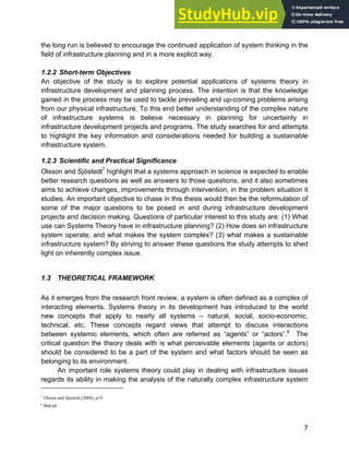 Systems Approach to Infrastructure Planning
7
the long run is believed to encourage the continued application of system thinking in the
field of infrastructure planning and in a more explicit way.
1.2.2 Short-term Objectives
An objective of the study is to explore potential applications of systems theory in
infrastructure development and planning process. The intention is that the knowledge
gained in the process may be used to tackle prevailing and up-coming problems arising
from our physical infrastructure. To this end better understanding of the complex nature
of infrastructure systems is believe necessary in planning for uncertainty in
infrastructure development projects and programs. The study searches for and attempts
to highlight the key information and considerations needed for building a sustainable
infrastructure system.
1.2.3 Scientific and Practical Significance
Olsson and Sjöstedt7
highlight that a systems approach in science is expected to enable
better research questions as well as answers to those questions, and it also sometimes
aims to achieve changes, improvements through intervention, in the problem situation it
studies. An important objective to chase in this thesis would then be the reformulation of
some of the major questions to be posed in and during infrastructure development
projects and decision making. Questions of particular interest to this study are: (1) What
use can Systems Theory have in infrastructure planning? (2) How does an infrastructure
system operate; and what makes the system complex? (3) what makes a sustainable
infrastructure system? By striving to answer these questions the study attempts to shed
light on inherently complex issue.
1.3 THEORETICAL FRAMEWORK
As it emerges from the research front review, a system is often defined as a complex of
interacting elements. Systems theory in its development has introduced to the world
new concepts that apply to nearly all systems – natural, social, socio-economic,
technical, etc. These concepts regard views that attempt to discuss interactions
between systemic elements, which often are referred as “agents” or “actors”.8
The
critical question the theory deals with is what perceivable elements (agents or actors)
should be considered to be a part of the system and what factors should be seen as
belonging to its environment.
An important role systems theory could play in dealing with infrastructure issues
regards its ability in making the analysis of the naturally complex infrastructure system
7
Olsson and Sjöstedt (2004), p19
8
Ibid:p8
 