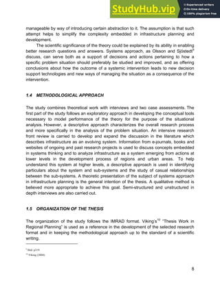 Systems Approach to Infrastructure Planning
8
manageable by way of introducing certain abstraction to it. The assumption is that such
attempt helps to simplify the complexity embedded in infrastructure planning and
development.
The scientific significance of the theory could be explained by its ability in enabling
better research questions and answers. Systems approach, as Olsson and Sjöstedt9
discuss, can serve both as a support of decisions and actions pertaining to how a
specific problem situation should preferably be studied and improved, and as offering
conclusions about how the outcome of a systemic intervention leads to new decision
support technologies and new ways of managing the situation as a consequence of the
intervention.
1.4 METHODOLOGICAL APPROACH
The study combines theoretical work with interviews and two case assessments. The
first part of the study follows an exploratory approach in developing the conceptual tools
necessary to model performance of the theory for the purpose of the situational
analysis. However, a descriptive approach characterizes the overall research process
and more specifically in the analysis of the problem situation. An intensive research
front review is carried to develop and expand the discussion in the literature which
describes infrastructure as an evolving system. Information from e-journals, books and
websites of ongoing and past research projects is used to discuss concepts embedded
in systems thinking and to analyze infrastructure as a system emerging from actions at
lower levels in the development process of regions and urban areas. To help
understand this system at higher levels, a descriptive approach is used in identifying
particulars about the system and sub-systems and the study of casual relationships
between the sub-systems. A theoretic presentation of the subject of systems approach
in infrastructure planning is the general intention of the thesis. A qualitative method is
believed more appropriate to achieve this goal. Semi-structured and unstructured in
depth interviews are also carried out.
1.5 ORGANIZATION OF THE THESIS
The organization of the study follows the IMRAD format. Viking’s10
“Thesis Work in
Regional Planning” is used as a reference in the development of the selected research
format and in keeping the methodological approach up to the standard of a scientific
writing.
9
Ibid: p319
10
Viking (2004)
 