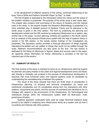 Systems Approach to Infrastructure Planning
9
In the development of different sections of this writing, continued referencing of the
book “How to Write and Publish a Scientific Paper” by Day11
is made.
The first Chapter is dedicated to the Introduction where the nature and the scope of
the problem situation is presented. The purpose of the whole study is also made clear.
The chapter also contains brief summaries of the theory of Systems and the method
used in the study. In the second chapter the Research Methodology is presented in a
more extended way. A detailed account of Systems Theory and its relevance in the
whole study is given in the third section. The forth by presenting the planning and
development context and the fifth sections by analyzing infrastructure as a system, play
central role in the paper. Current planning contexts are explored in the fourth section
and an analysis of the physical Infrastructure system with the help of systems theory is
carried in the fifth section. In the results section findings of the investigation are
presented. The discussion section provides a thorough discussion of things originally
intended-to-be-settled and are settled or things that could not be settled through the
study. Relevant recommendations are also given at the end. The last section is
dedicated to the listing of references to figures, tables and sources used in the paper.
An appendix where information for further referencing is provided is the last but
important part of this section.
1.6 SUMMARY OF RESULTS
The final product of the study is intended to serve as an infrastructure planning support
for planners and policy-makers in the urban and regional development arena and those,
who directly or indirectly, are involved in the process of infrastructure development. It
assumes that more functional urban and regional systems could be developed by
understanding the interrelationship of between the systems.
The result of the study showed that there are three kinds of complexities in
infrastructure planning: (1) physical and technical complexities; (2) social and
institutional complexities and (3) complexities arising from the interactions with other
systems, components and actors. And the sources of uncertainty are identified to be (1)
changes with respect to the environment of the infrastructure, (2) Technological and
institutional change within the infrastructure system itself (3) Multi-actor, multi-
governance situation.
Systems approach, particularly tools used by Large Technical Systems study
proved to be helpful in analyzing how infrastructure works as a system and (2) how it
co-evolves and interacts with other systems.
11
Day (1998: 1-256)
 