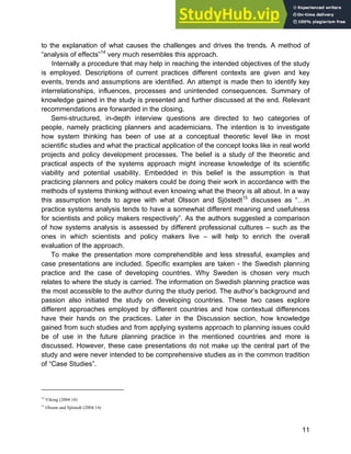 Systems Approach to Infrastructure Planning
11
to the explanation of what causes the challenges and drives the trends. A method of
“analysis of effects”14
very much resembles this approach.
Internally a procedure that may help in reaching the intended objectives of the study
is employed. Descriptions of current practices different contexts are given and key
events, trends and assumptions are identified. An attempt is made then to identify key
interrelationships, influences, processes and unintended consequences. Summary of
knowledge gained in the study is presented and further discussed at the end. Relevant
recommendations are forwarded in the closing.
Semi-structured, in-depth interview questions are directed to two categories of
people, namely practicing planners and academicians. The intention is to investigate
how system thinking has been of use at a conceptual theoretic level like in most
scientific studies and what the practical application of the concept looks like in real world
projects and policy development processes. The belief is a study of the theoretic and
practical aspects of the systems approach might increase knowledge of its scientific
viability and potential usability. Embedded in this belief is the assumption is that
practicing planners and policy makers could be doing their work in accordance with the
methods of systems thinking without even knowing what the theory is all about. In a way
this assumption tends to agree with what Olsson and Sjöstedt15
discusses as “…in
practice systems analysis tends to have a somewhat different meaning and usefulness
for scientists and policy makers respectively”. As the authors suggested a comparison
of how systems analysis is assessed by different professional cultures – such as the
ones in which scientists and policy makers live – will help to enrich the overall
evaluation of the approach.
To make the presentation more comprehendible and less stressful, examples and
case presentations are included. Specific examples are taken - the Swedish planning
practice and the case of developing countries. Why Sweden is chosen very much
relates to where the study is carried. The information on Swedish planning practice was
the most accessible to the author during the study period. The author’s background and
passion also initiated the study on developing countries. These two cases explore
different approaches employed by different countries and how contextual differences
have their hands on the practices. Later in the Discussion section, how knowledge
gained from such studies and from applying systems approach to planning issues could
be of use in the future planning practice in the mentioned countries and more is
discussed. However, these case presentations do not make up the central part of the
study and were never intended to be comprehensive studies as in the common tradition
of “Case Studies”.
14
Viking (2004:18)
15
Olsson and Sjöstedt (2004:14)
 