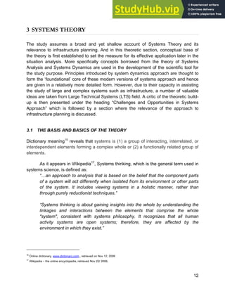 Systems Approach to Infrastructure Planning
12
3 SYSTEMS THEORY
The study assumes a broad and yet shallow account of Systems Theory and its
relevance to infrastructure planning. And in this theoretic section, conceptual base of
the theory is first established to set the measure for its effective application later in the
situation analysis. More specifically concepts borrowed from the theory of Systems
Analysis and Systems Dynamics are used in the development of the scientific tool for
the study purpose. Principles introduced by system dynamics approach are thought to
form the ‘foundational’ core of these modern versions of systems approach and hence
are given in a relatively more detailed form. However, due to their capacity in assisting
the study of large and complex systems such as infrastructure, a number of valuable
ideas are taken from Large Technical Systems (LTS) field. A critic of the theoretic build-
up is then presented under the heading “Challenges and Opportunities in Systems
Approach” which is followed by a section where the relevance of the approach to
infrastructure planning is discussed.
3.1 THE BASIS AND BASICS OF THE THEORY
Dictionary meaning16
reveals that systems is (1) a group of interacting, interrelated, or
interdependent elements forming a complex whole or (2) a functionally related group of
elements.
As it appears in Wikipedia17
, Systems thinking, which is the general term used in
systems science, is defined as:
“…an approach to analysis that is based on the belief that the component parts
of a system will act differently when isolated from its environment or other parts
of the system. It includes viewing systems in a holistic manner, rather than
through purely reductionist techniques.”
“Systems thinking is about gaining insights into the whole by understanding the
linkages and interactions between the elements that comprise the whole
"system", consistent with systems philosophy. It recognizes that all human
activity systems are open systems; therefore, they are affected by the
environment in which they exist.”
16
Online dictionary, www.dictionary.com,, retrieved on Nov 12, 2006
17
Wikipedia – the online encyclopedia, retrieved Nov 22/ 2006.
 