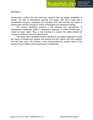 Master of Science Thesis - SoM EX 07-11 www.infra.kth.se/sp
ABSTRACT
Infrastructure systems are socio-technical systems that are deeply embedded in
society. The task of infrastructure planning and design often has to cope with a
considerable amount of complexity and uncertainty that arise from the very nature of
infrastructure and from changes in social, technological and institutional settings.
The various disciplines involved in the planning and management of
infrastructure traditionally utilize a ‘reductionist’ approach in which infrastructure is
treated as linear object. Thus, a new framework is needed that better reflects the
complex evolutionary nature of infrastructures.
This thesis, with a qualitative method, attempts to use systems approach to study
the nature of infrastructure systems and analyze how they interact with other systems
and with each other. The premise is that understanding the complex nature of the
system is key to effective future planning and management.
 