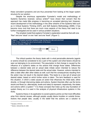 Systems Approach to Infrastructure Planning
14
these coincident symptoms and are thus prevented from looking at the larger system
structure for our solution.
Despite the enormous appreciation Forrester’s model and methodology of
Systems Dynamics received, various writers20
have shown their concern that the
approach has made little progress in becoming an accepted planning tool. However,
recent development of the methodology in the other streams of the Systems field such
as in Critical Systems Thinking (CST), and Soft Systems Methodology (SSM), it has
become more vivid that there are much more aspects of the theory that need to be
further investigated and be used in various problem situations.
The simplest model that explains Forrester’s explanation would be that with one
“flow” and one “stock” or one “rate” and one “level”. (Figure 1)
Figure 1 - Simplest possible feedback loop having one rate and one level
Note: A flow changes the rate of accumulation of the stock
Source: Forrester (1969:13)
The critical question the theory deals with is what perceivable elements (agents
or actors) should be considered to be a part of the system and what factors should be
seen as belonging to its environment. The assumption is that change is caused by the
influence of a system's states on the actions that change those states. Differences
between a desired state and an actual state initiate action intended to reduce the
difference between the desired state and the actual state. However, actions intended to
alter a state often alter other states as well, such that the consequences resulting from
the action may not result in the desired states. This leads to a new set of actual and
desired states, based on which further action is taken. The term feedback is used for
this situation, in which a state causes an action that influences the initial state, either
directly, or through intervening states and actions. System theorists often use the terms
stocks and flows (or, alternatively, levels and rates) to represent, respectively, the states
and actions within a system.21
It is these concepts that make up the very foundation of
system theory as it is used in the analysis of physical infrastructure systems in this
study.
Systems theory in its application to social systems points out that most difficulties
arise from internal causes, although people usually blame troubles on outside forces.
Actions that people take, usually in the belief that the actions are a solution to
20
Burdekin (1979:93)
21
Newton, retrieved Dec 03, 2004
 