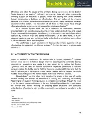 Systems Approach to Infrastructure Planning
15
difficulties, are often the cause of the problems being experienced. ‘Social System
Design Approach’ as Newton22
defines it, for example, deals with urban problems by
providing support or resources to people, rather than dealing with urban problems
through construction of buildings or infrastructure. The very nature of the dynamic
feedback structure of a system tends to mislead people into taking ineffective and even
counterproductive action. The implication of all these is that people have enough
information about a system to permit successful modeling or shaping.23
In a defined system there will be a collection of interrelated elements
circumscribed by an open boundary allowing physical and/or abstract input and output.
The processes within the system, transforming input into output, are also influenced and
stabilized by feedback loops and control mechanisms. On the other hand, as Kain24
suggests, systems may also be hierarchically understood as constituting sub-systems
to, or sub-elements within a wider system.
The usefulness of such abstraction in dealing with complex systems such as
infrastructure is suggested by different authors.25
Further discussion is given under
section 3.4.
3.2 APPLICATION OF SYSTEMS THINKING
Based on Newton’s contribution “An Introduction to System Dynamics”26
systems
concept could be used to help us design improved social systems and model desires,
expectations, perceptions and goals. It is also stated in his writing that System
Dynamics could be used to produce conditional, imprecise projections of dynamic
behavior modes. He boldly claims that the theory is a sustainability tool and that the
specific advantages of the approach over mental models and the success the model
must be measured against the mental models that would otherwise be used.
Gharajedaghi27
on the other hand explains the power in the idea of holistic
iterative thinking and shares his experience in utilizing and promoting the thinking.
According to him system thinking provides a competitive advantage. Though the focus
of his discussion on competitiveness is the kind that could possibly exist in businesses,
the concept that holistic thinking, by enabling better situational and contextual
understanding of problems, can provide a competitive advantage is something to be
noted.
22
ibid
23
Burdekin (1979::93)
24
Kain (2003:74)
25
See Forester (1969), Kain (2003), Gharajedaghi (1999)
26
Newton, retrieved Oct 25, 2006
27
Gharajedaghi (1999)
 