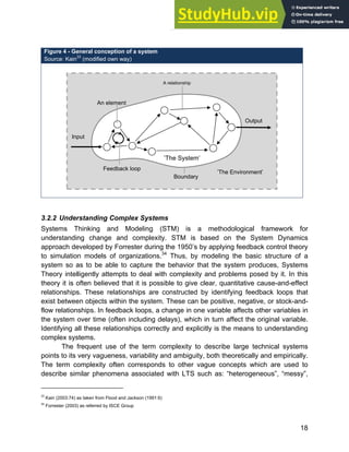 Systems Approach to Infrastructure Planning
18
3.2.2 Understanding Complex Systems
Systems Thinking and Modeling (STM) is a methodological framework for
understanding change and complexity. STM is based on the System Dynamics
approach developed by Forrester during the 1950’s by applying feedback control theory
to simulation models of organizations.34
Thus, by modeling the basic structure of a
system so as to be able to capture the behavior that the system produces, Systems
Theory intelligently attempts to deal with complexity and problems posed by it. In this
theory it is often believed that it is possible to give clear, quantitative cause-and-effect
relationships. These relationships are constructed by identifying feedback loops that
exist between objects within the system. These can be positive, negative, or stock-and-
flow relationships. In feedback loops, a change in one variable affects other variables in
the system over time (often including delays), which in turn affect the original variable.
Identifying all these relationships correctly and explicitly is the means to understanding
complex systems.
The frequent use of the term complexity to describe large technical systems
points to its very vagueness, variability and ambiguity, both theoretically and empirically.
The term complexity often corresponds to other vague concepts which are used to
describe similar phenomena associated with LTS such as: “heterogeneous”, “messy”,
33
Kain (2003:74) as taken from Flood and Jackson (1991:6)
34
Forrester (2003) as referred by ISCE Group
Figure 4 - General conception of a system
Source: Kain33
(modified own way)
’The Environment’
’The System’
A relationship
Input
An element
Output
Boundary
Feedback loop
 
