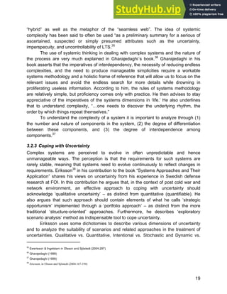 Systems Approach to Infrastructure Planning
19
“hybrid” as well as the metaphor of the “seamless web”. The idea of systemic
complexity has been said to often be used “as a preliminary summary for a serious of
ascertained, suspected or simply presumed attributes such as the uncertainty,
imperspecuity, and uncontrollability of LTS.35
The use of systemic thinking in dealing with complex systems and the nature of
the process are very much explained in Gharajedaghi´s book.36
Gharajedaghi in his
book asserts that the imperatives of interdependency, the necessity of reducing endless
complexities, and the need to produce manageable simplicities require a workable
systems methodology and a holistic frame of reference that will allow us to focus on the
relevant issues and avoid the endless search for more details while drowning in
proliferating useless information. According to him, the rules of systems methodology
are relatively simple, but proficiency comes only with practice. He then advises to stay
appreciative of the imperatives of the systems dimensions in ‘life.’ He also underlines
that to understand complexity, “…one needs to discover the underlying rhythm, the
order by which things repeat themselves.”
To understand the complexity of a system it is important to analyze through (1)
the number and nature of components in the system, (2) the degree of differentiation
between these components, and (3) the degree of interdependence among
components.37
3.2.3 Coping with Uncertainty
Complex systems are perceived to evolve in often unpredictable and hence
unmanageable ways. The perception is that the requirements for such systems are
rarely stable, meaning that systems need to evolve continuously to reflect changes in
requirements. Eriksson38
in his contribution to the book “Systems Approaches and Their
Application” shares his views on uncertainty from his experience in Swedish defense
research at FOI. In this contribution he argues that, in the context of post cold war and
network environment, an effective approach to coping with uncertainty should
acknowledge ‘qualitative uncertainty’ – as distinct from quantitative (quantifiable). He
also argues that such approach should contain elements of what he calls ‘strategic
opportunism’ implemented through a ‘portfolio approach’ – as distinct from the more
traditional ‘structure-oriented’ approaches. Furthermore, he describes ‘exploratory
scenario analysis’ method as indispensable tool to cope uncertainty.
Eriksson uses some dichotomies to describe various dimensions of uncertainty
and to analyze the suitability of scenarios and related approaches in the treatment of
uncertainties. Qualitative vs. Quantitative, Intentional vs. Stochastic and Dynamic vs.
35
Ewertsson & Ingelstam in Olsson and Sjöstedt (2004:297)
36
Gharajedaghi (1999)
37
Gharajedaghi (1999)
38
Ericsson, in Olsson and Sjöstedt (2004:167-194)
 