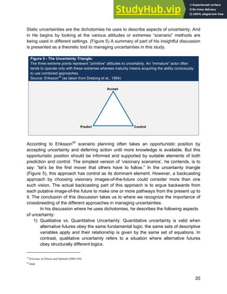 Systems Approach to Infrastructure Planning
20
Static uncertainties are the dichotomies he uses to describe aspects of uncertainty. And
in He begins by looking at the various attitudes or extremes “scenario” methods are
being used in different settings. (Figure 5) A summary of part of his insightful discussion
is presented as a theoretic tool to managing uncertainties in this study.
Figure 5 - The Uncertainty Triangle:
The three extreme points represent “primitive” attitudes to uncertainty. An “immature” actor often
tends to operate only with these extremes whereas maturity means acquiring the ability consciously
to use combined approaches.
Source: Eriksson39
(as taken from Dreborg et al., 1994)
According to Eriksson40
scenario planning often takes an opportunistic position by
accepting uncertainty and deferring action until more knowledge is available. But this
opportunistic position should be informed and supported by suitable elements of both
prediction and control. The simplest version of ‘visionary scenarios’, he contends, is to
say: “let’s be the first mover that others have to follow.” In the uncertainty triangle
(Figure 5), this approach has control as its dominant element. However, a backcasting
approach by choosing visionary images-of-the-future could consider more than one
such vision. The actual backcasting part of this approach is to argue backwards from
each putative image-of-the future to make one or more pathways from the present up to
it. The conclusion of this discussion takes us to where we recognize the importance of
crossbreeding of the different approaches in managing uncertainties.
In his discussion where he uses dichotomies, he describes the following aspects
of uncertainty:
1) Qualitative vs. Quantitative Uncertainty: Quantitative uncertainty is valid when
alternative futures obey the same fundamental logic: the same sets of descriptive
variables apply and their relationship is given by the same set of equations. In
contrast, qualitative uncertainty refers to a situation where alternative futures
obey structurally different logics.
39
Ericsson, in Olsson and Sjöstedt (2004:169)
40
ibids
Accept
Control
Predict
 