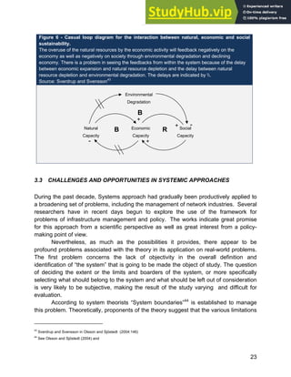 Systems Approach to Infrastructure Planning
23
Figure 6 - Casual loop diagram for the interaction between natural, economic and social
sustainability.
The overuse of the natural resources by the economic activity will feedback negatively on the
economy as well as negatively on society through environmental degradation and declining
economy. There is a problem in seeing the feedbacks from within the system because of the delay
between economic expansion and natural resource depletion and the delay between natural
resource depletion and environmental degradation. The delays are indicated by .
Source: Sverdrup and Svensson43
3.3 CHALLENGES AND OPPORTUNITIES IN SYSTEMIC APPROACHES
During the past decade, Systems approach had gradually been productively applied to
a broadening set of problems, including the management of network industries. Several
researchers have in recent days begun to explore the use of the framework for
problems of infrastructure management and policy. The works indicate great promise
for this approach from a scientific perspective as well as great interest from a policy-
making point of view.
Nevertheless, as much as the possibilities it provides, there appear to be
profound problems associated with the theory in its application on real-world problems.
The first problem concerns the lack of objectivity in the overall definition and
identification of “the system” that is going to be made the object of study. The question
of deciding the extent or the limits and boarders of the system, or more specifically
selecting what should belong to the system and what should be left out of consideration
is very likely to be subjective, making the result of the study varying and difficult for
evaluation.
According to system theorists “System boundaries”44
is established to manage
this problem. Theoretically, proponents of the theory suggest that the various limitations
43
Sverdrup and Svensson in Olsson and Sjöstedt (2004:146)
44
See Olsson and Sjöstedt (2004) and
Natural
Capacity
Economic
Capacity
Environmental
Degradation
Social
Capacity
B
B R
-
+
+
+ -
 