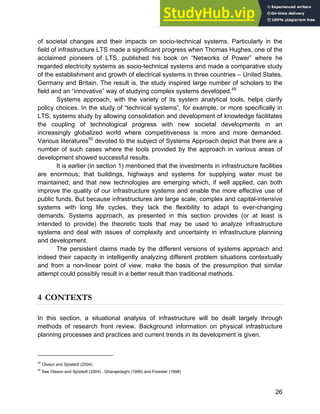 Systems Approach to Infrastructure Planning
26
of societal changes and their impacts on socio-technical systems. Particularly in the
field of infrastructure LTS made a significant progress when Thomas Hughes, one of the
acclaimed pioneers of LTS, published his book on “Networks of Power” where he
regarded electricity systems as socio-technical systems and made a comparative study
of the establishment and growth of electrical systems in three countries – United States,
Germany and Britain. The result is, the study inspired large number of scholars to the
field and an “innovative” way of studying complex systems developed.49
Systems approach, with the variety of its system analytical tools, helps clarify
policy choices. In the study of “technical systems”, for example, or more specifically in
LTS, systems study by allowing consolidation and development of knowledge facilitates
the coupling of technological progress with new societal developments in an
increasingly globalized world where competitiveness is more and more demanded.
Various literatures50
devoted to the subject of Systems Approach depict that there are a
number of such cases where the tools provided by the approach in various areas of
development showed successful results.
It is earlier (in section 1) mentioned that the investments in infrastructure facilities
are enormous; that buildings, highways and systems for supplying water must be
maintained; and that new technologies are emerging which, if well applied, can both
improve the quality of our infrastructure systems and enable the more effective use of
public funds. But because infrastructures are large scale, complex and capital-intensive
systems with long life cycles, they lack the flexibility to adapt to ever-changing
demands. Systems approach, as presented in this section provides (or at least is
intended to provide) the theoretic tools that may be used to analyze infrastructure
systems and deal with issues of complexity and uncertainty in infrastructure planning
and development.
The persistent claims made by the different versions of systems approach and
indeed their capacity in intelligently analyzing different problem situations contextually
and from a non-linear point of view, make the basis of the presumption that similar
attempt could possibly result in a better result than traditional methods.
4 CONTEXTS
In this section, a situational analysis of infrastructure will be dealt largely through
methods of research front review. Background information on physical infrastructure
planning processes and practices and current trends in its development is given.
49
Olsson and Sjöstedt (2004)
50
See Olsson and Sjöstedt (2004) , Gharajedaghi (1999) and Forester (1998)
 