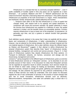Systems Approach to Infrastructure Planning
27
Infrastructure is a concept that has no commonly accepted definition “…even if
public availability of durable capital in time and space can be regarded as a basic
dimension…” as Lundqvist, Mattsson and Kim51
in “Network Infrastructure and the
Urban Environment” describe it. Borrowing ideas from Johansson,52
they define physical
infrastructure as properties of the built environment in a region. Three characteristics
are mentioned, namely: temporal scale, spatial collectivity and function.
“…Temporal scale refers to the fact that infrastructure is a kind of capital that
changes slowly, with respect both to its capacity and spatial distribution, in
comparison with social and economic activities. By spatial collectivity is meant
the services from infrastructure are supplied to a collective of users, the spatial
extension is limited, and the benefits reduce as accessibility declines. Function
requires infrastructure to have at least one of the properties: (i) polyvalence, (ii)
generality over time, and (iii) a systems or network function that generates
accessibility.”
Such definition sounds abstract in the sense that it does not explicitly tell the various
layers and components of infrastructure. A better understanding of infrastructure,
however, may be attained by first slicing between the often confused material and the
non-material aspects of infrastructure. And a plain definition shows the different layers
as Weijnen and Bouwmans53
suggest. In their attempt to define infrastructure the
physical infrastructure system they describe three “layers” of infrastructure namely:
physical facilities, management and control and service provision. (Figure 7) In their
study of infrastructure systems they classify infrastructure into three sections: (1)
Transport & distribution networks, (2) Carriers, conversion and storage and (3)
Governance, management and control.
Jonsson’s,54
giving recognition to the different layers of infrastructure, gives us overview
of what infrastructure services (or ‘infrasystem’ services - as he describes it) are and
provides account of their nature. In his discussion he notes that infrasystem services
can be regarded as supportive inputs to certain processes. Such services include but
are not limited to clean water, energy for heating ad illumination, Internet access,
telephone services, transport of people and goods, gathering and treatment of refuse
and sewage. He also presents his argument for why profound understanding of the
nature of these services can hardly be underrated. One such reason he discusses
regards the role of new combination of services in the process of social changes that
give rise to social innovations. Infrastructure services such as electricity,
telecommunications, transportation, and water and sanitation play a critical role in a
51
Lundqvist, Mattsson and Kim, eds. (1998:3)
52
Johannson as referred by Lundqvist, Mattsson and Kim, eds. (1998:3-4)
53
Weijnen and Bouwmans (2006), online slide presentation, retrieved Jan 04, 2007
54
Jonsson (2005)
 