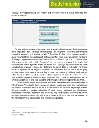 Systems Approach to Infrastructure Planning
28
country’s development and are directly and indirectly linked to living standards and
economic growth.
Figure 7 - Different Layers of Infrastructure
Source: Weijnen and Bouwmans55
Various authors, on the other hand, have argued that institutional infrastructures are
more important than physical infrastructures for long-term economic performance,
innovative capacity, and welfare growth.56
According to this notion, human capital is
more important than physical capital. Software confers more innovations than hardware.
Building a city government is more important than building a city. It is doubtful whether
this argument is really valid. Forrester,57
to the contrary, argues that “…physical
systems and human systems are of the same kind. Although social systems are more
complex than physical systems, they belong to the same class of high-order, nonlinear,
feedback systems as do physical systems.” He underlines that we live in an on-going
circular environment where each action is based on current conditions, such actions
affect future conditions, and changed conditions become the basis for later action. This
view stands in agreement with Snickars’ statement that “… all form an interactive web in
which development in one field supports and strengthen the development in another”.
In the present study, infrastructure is used to refer mainly the physical facilities of
infrastructure. Yet, due to their interwoven nature, service provision and management
and control issues will be side issues in some parts of the analysis. Highways, streets,
bridges, tunnels and parking; channels of water supply, treatment and distribution;
wastewater collection, treatment and disposal; and solid wastes collection, treatment
and disposal constitute the principal types of physical infrastructure that are involved in
the normal planning, construction and maintenance process.
55
ibid
56
See Snickars in Swedish Planning Towards Sustainable Development (1997)
57
Forrester (1998:2-3)
Service Provision
Management & Control
Physical Facilities
 