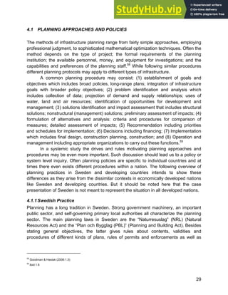 Systems Approach to Infrastructure Planning
29
4.1 PLANNING APPROACHES AND POLICIES
The methods of infrastructure planning range from fairly simple approaches, employing
professional judgment, to sophisticated mathematical optimization techniques. Often the
method depends on the type of project; the formal requirements of the planning
institution; the available personnel, money, and equipment for investigations; and the
capabilities and preferences of the planning staff.58
While following similar procedures
different planning protocols may apply to different types of infrastructure.
A common planning procedure may consist: (1) establishment of goals and
objectives which includes broad policies, long-range plans; integration of infrastructure
goals with broader policy objectives; (2) problem identification and analysis which
includes collection of data; projection of demand and supply relationships; uses of
water, land and air resources; identification of opportunities for development and
management; (3) solutions identification and impact assessment that includes structural
solutions; nonstructural (management) solutions; preliminary assessment of impacts; (4)
formulation of alternatives and analysis: criteria and procedures for comparison of
measures; detailed assessment of impacts; (5) Recommendation including priorities
and schedules for implementation; (6) Decisions including financing; (7) Implementation
which includes final design, construction planning, construction; and (8) Operation and
management including appropriate organizations to carry out these functions.59
In a systemic study the drives and rules motivating planning approaches and
procedures may be even more important. Such discussion should lead us to a policy or
system level inquiry. Often planning policies are specific to individual countries and at
times there even exists different procedures within a nation. The following overview of
planning practices in Sweden and developing countries intends to show these
differences as they arise from the dissimilar contexts in economically developed nations
like Sweden and developing countries. But it should be noted here that the case
presentation of Sweden is not meant to represent the situation in all developed nations.
4.1.1Swedish Practice
Planning has a long tradition in Sweden. Strong government machinery, an important
public sector, and self-governing primary local authorities all characterize the planning
sector. The main planning laws in Sweden are the “Naturresuslag” (NRL) (Natural
Resources Act) and the “Plan och Bygglag (PBL)” (Planning and Building Act). Besides
stating general objectives, the latter gives rules about contents, validities and
procedures of different kinds of plans, rules of permits and enforcements as well as
58
Goodman & Hastak (2006:1.5)
59
Ibid:1.6
 