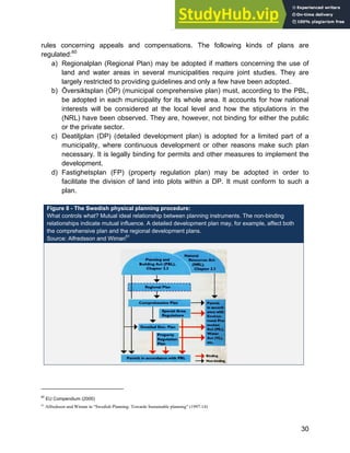 Systems Approach to Infrastructure Planning
30
rules concerning appeals and compensations. The following kinds of plans are
regulated:60
a) Regionalplan (Regional Plan) may be adopted if matters concerning the use of
land and water areas in several municipalities require joint studies. They are
largely restricted to providing guidelines and only a few have been adopted.
b) Översiktsplan (ÖP) (municipal comprehensive plan) must, according to the PBL,
be adopted in each municipality for its whole area. It accounts for how national
interests will be considered at the local level and how the stipulations in the
(NRL) have been observed. They are, however, not binding for either the public
or the private sector.
c) Deatiljplan (DP) (detailed development plan) is adopted for a limited part of a
municipality, where continuous development or other reasons make such plan
necessary. It is legally binding for permits and other measures to implement the
development.
d) Fastighetsplan (FP) (property regulation plan) may be adopted in order to
facilitate the division of land into plots within a DP. It must conform to such a
plan.
Figure 8 - The Swedish physical planning procedure:
What controls what? Mutual ideal relationship between planning instruments. The non-binding
relationships indicate mutual influence. A detailed development plan may, for example, affect both
the comprehensive plan and the regional development plans.
Source: Alfredsson and Wiman61
60
EU Compendium (2000)
61
Alfredsson and Wiman in “Swedish Planning: Towards Sustainable planning” (1997:14)
 