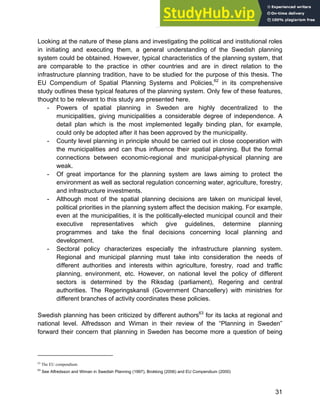 Systems Approach to Infrastructure Planning
31
Looking at the nature of these plans and investigating the political and institutional roles
in initiating and executing them, a general understanding of the Swedish planning
system could be obtained. However, typical characteristics of the planning system, that
are comparable to the practice in other countries and are in direct relation to the
infrastructure planning tradition, have to be studied for the purpose of this thesis. The
EU Compendium of Spatial Planning Systems and Policies,62
in its comprehensive
study outlines these typical features of the planning system. Only few of these features,
thought to be relevant to this study are presented here.
- Powers of spatial planning in Sweden are highly decentralized to the
municipalities, giving municipalities a considerable degree of independence. A
detail plan which is the most implemented legally binding plan, for example,
could only be adopted after it has been approved by the municipality.
- County level planning in principle should be carried out in close cooperation with
the municipalities and can thus influence their spatial planning. But the formal
connections between economic-regional and municipal-physical planning are
weak.
- Of great importance for the planning system are laws aiming to protect the
environment as well as sectoral regulation concerning water, agriculture, forestry,
and infrastructure investments.
- Although most of the spatial planning decisions are taken on municipal level,
political priorities in the planning system affect the decision making. For example,
even at the municipalities, it is the politically-elected municipal council and their
executive representatives which give guidelines, determine planning
programmes and take the final decisions concerning local planning and
development.
- Sectoral policy characterizes especially the infrastructure planning system.
Regional and municipal planning must take into consideration the needs of
different authorities and interests within agriculture, forestry, road and traffic
planning, environment, etc. However, on national level the policy of different
sectors is determined by the Riksdag (parliament), Regering and central
authorities. The Regeringskansli (Government Chancellery) with ministries for
different branches of activity coordinates these policies.
Swedish planning has been criticized by different authors63
for its lacks at regional and
national level. Alfredsson and Wiman in their review of the “Planning in Sweden”
forward their concern that planning in Sweden has become more a question of being
62
The EU compendium
63
See Alfredsson and Wiman in Swedish Planning (1997), Brokking (2006) and EU Compendium (2000)
 