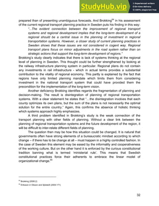 Systems Approach to Infrastructure Planning
32
prepared than of presenting unambiguous forecasts. And Brokking64
in his assessment
of the current regional transport planning practice in Sweden puts his finding in this way:
“...The evident connection between the improvement of regional transport
systems and regional development implies that the long-term development of a
regional should be a central issue in the planning of investment in regional
transportation systems. However, a closer study of current planning practices in
Sweden shows that these issues are not considered in cogent way. Regional
transport plans focus on minor adjustments in the road system rather than on
strategic actions that support the long-term development of regions.”
Brokking’s study clearly indicates that there is lack of systems thinking at the regional
level of planning in Sweden. This thought could be further strengthened by looking at
the railway infrastructure planning system in particular. Regional plans do not contain
any investments in rail infrastructure - which in actual terms provides a substantial
contribution to the vitality of regional economy. This partly is explained by the fact that
regions have only limited planning mandate which limits them from considering
investment in the national transport system that could have provided them the
precondition for the implementation of the long-term vision.
Another deficiency Brokking identifies regards the fragmentation of planning and
decision-making. The result is disintegration of planning of regional transportation
systems. With a clear statement he states that “…the disintegration involves that each
county optimizes its own plans, but the sum of the plans is not necessarily the optimal
solution for the entire country.” Again, this confirms the absence of holistic thinking
which systems approach highly emphasizes.
A third problem identified in Brokking’s study is the weak connection of the
transport planning with other fields of planning. Without a clear link between the
planning of regional transportation systems and the future development of the region, it
will be difficult to inter-relate different fields of planning.
The question then may be how this situation could be changed. It is natural that
governments often have strong elements of a bureaucratic mindset according to which
change – if there has to be change at all – must happen in a highly controlled fashion. In
the case of Sweden this element may be eased by the informality and cooperativeness
of the working culture. But on the other hand it is enforced by the curious constitutional
tradition banning what is termed ‘ministerial rule’. This means that Swedish
constitutional practices force their adherents to embrace the linear model of
organizational change.65
64
Brokking (2006:2)
65
Eriksson in Olsson and Sjöstedt (2004:171)
 