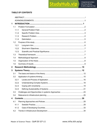 Master of Science Thesis - SoM EX 07-11 www.infra.kth.se/sp
TABLE OF CONTENTS
ABSTRACT.............................................................................................................................i
ACKNOWLEDGMENTS ........................................................................................................ ii
1 INTRODUCTION ................................................................................................... 1
1.1 Problem Formulation ......................................................................................................2
1.1.1 General Problem Field ............................................................................................2
1.1.2 Specific Problem Area.............................................................................................3
1.1.3 Research Problem...................................................................................................4
1.1.4 Delimitation..............................................................................................................5
1.2 Purpose of the study.......................................................................................................6
1.2.1 Long-term Aim.........................................................................................................6
1.2.2 Short-term Objectives..............................................................................................7
1.2.3 Scientific and Practical Significance........................................................................7
1.3 Theoretical framework ....................................................................................................7
1.4 Methodological Approach...............................................................................................8
1.5 Organization of the thesis...............................................................................................8
1.6 Summary of results.........................................................................................................9
2 Research Methodology ..................................................................................... 10
3 Systems Theory................................................................................................. 12
3.1 The basis and basics of the theory...............................................................................12
3.2 Application of systems thinking ....................................................................................15
3.2.1 Levels and Process of Application ........................................................................16
3.2.2 Understanding Complex Systems .........................................................................18
3.2.3 Coping with Uncertainty ........................................................................................19
3.2.4 Defining Sustainability of Systems ........................................................................21
3.3 Challenges and Opportunities in systemic Approaches ...............................................23
3.4 Relevance to infrastructure planning............................................................................25
4 Contexts ............................................................................................................. 26
4.1 Planning Approaches and Policies...............................................................................29
4.1.1 Swedish Practice...................................................................................................29
4.1.2 Case of Developing Countries...............................................................................33
4.2 Trends in Infrastructure Development ..........................................................................34
 