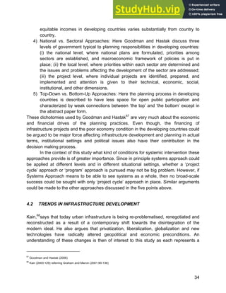 Systems Approach to Infrastructure Planning
34
equitable incomes in developing countries varies substantially from country to
country.
4) National vs. Sectoral Approaches: Here Goodman and Hastak discuss three
levels of government typical to planning responsibilities in developing countries:
(i) the national level, where national plans are formulated, priorities among
sectors are established, and macroeconomic framework of policies is put in
place; (ii) the local level, where priorities within each sector are determined and
the issues and problems affecting the development of the sector are addressed;
(iii) the project level, where individual projects are identified, prepared, and
implemented and attention is given to their technical, economic, social,
institutional, and other dimensions.
5) Top-Down vs. Bottom-Up Approaches: Here the planning process in developing
countries is described to have less space for open public participation and
characterized by weak connections between ‘the top’ and ‘the bottom’ except in
the abstract paper form.
These dichotomies used by Goodman and Hastak67
are very much about the economic
and financial drives of the planning practices. Even though, the financing of
infrastructure projects and the poor economy condition in the developing countries could
be argued to be major force affecting infrastructure development and planning in actual
terms, institutional settings and political issues also have their contribution in the
decision making process.
In the context of this study what kind of conditions for systemic intervention these
approaches provide is of greater importance. Since in principle systems approach could
be applied at different levels and in different situational settings, whether a ‘project
cycle’ approach or ‘program’ approach is pursued may not be big problem. However, if
Systems Approach means to be able to see systems as a whole, then no broad-scale
success could be sought with only ‘project cycle’ approach in place. Similar arguments
could be made to the other approaches discussed in the five points above.
4.2 TRENDS IN INFRASTRUCTURE DEVELOPMENT
Kain,68
says that today urban infrastructure is being re-problematised, renegotiated and
reconstructed as a result of a contemporary shift towards the disintegration of the
modern ideal. He also argues that privatization, liberalization, globalization and new
technologies have radically altered geopolitical and economic preconditions. An
understanding of these changes is then of interest to this study as each represents a
67
Goodman and Hastak (2006)
68
Kain (2003:129) referring Graham and Marvin (2001:90-136)
 