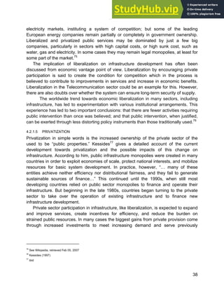 Systems Approach to Infrastructure Planning
38
electricity markets, instituting a system of competition; but some of the leading
European energy companies remain partially or completely in government ownership.
Liberalized and privatized public services may be dominated by just a few big
companies, particularly in sectors with high capital costs, or high sunk cost, such as
water, gas and electricity. In some cases they may remain legal monopolies, at least for
some part of the market.75
The implication of liberalization on infrastructure development has often been
discussed from economic vantage point of view. Liberalization by encouraging private
participation is said to create the condition for competition which in the process is
believed to contribute to improvements in services and increase in economic benefits.
Liberalization in the Telecommunication sector could be an example for this. However,
there are also doubts over whether the system can ensure long-term security of supply.
The worldwide trend towards economic liberalization in many sectors, including
infrastructure, has led to experimentation with various institutional arrangements. This
experience has led to two important conclusions: that there are fewer activities requiring
public intervention than once was believed; and that public intervention, when justified,
can be exerted through less distorting policy instruments than those traditionally used.76
4.2.1.5 PRIVATIZATION
Privatization in simple words is the increased ownership of the private sector of the
used to be “public properties.” Kessides77
gives a detailed account of the current
development towards privatization and the possible impacts of this change on
infrastructure. According to him, public infrastructure monopolies were created in many
countries in order to exploit economies of scale, protect national interests, and mobilize
resources for basic system development. In practice, however, “… many of these
entities achieve neither efficiency nor distributional fairness, and they fail to generate
sustainable sources of finance…” This continued until the 1990s, when still most
developing countries relied on public sector monopolies to finance and operate their
infrastructure. But beginning in the late 1980s, countries began turning to the private
sector to take over the operation of existing infrastructure and to finance new
infrastructure development.
Private sector participation in infrastructure, like liberalization, is expected to expand
and improve services, create incentives for efficiency, and reduce the burden on
strained public resources. In many cases the biggest gains from private provision come
through increased investments to meet increasing demand and serve previously
75
See Wikipedia, retrieved Feb 05, 2007
76
Kessides (1997)
77
ibid
 