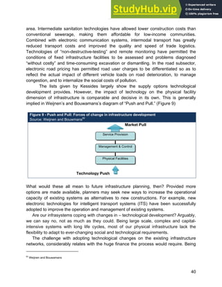 Systems Approach to Infrastructure Planning
40
area. Intermediate sanitation technologies have allowed lower construction costs than
conventional sewerage, making them affordable for low-income communities.
Combined with electronic communication systems, intermodal transport has greatly
reduced transport costs and improved the quality and speed of trade logistics.
Technologies of “non-destructive-testing” and remote monitoring have permitted the
conditions of fixed infrastructure facilities to be assessed and problems diagnosed
“without costly” and time-consuming excavation or dismantling. In the road subsector,
electronic road pricing has permitted road user charges to be differentiated so as to
reflect the actual impact of different vehicle loads on road deterioration, to manage
congestion, and to internalize the social costs of pollution.
The lists given by Kessides largely show the supply options technological
development provides. However, the impact of technology on the physical facility
dimension of infrastructure is comparable and decisive in its own. This is generally
implied in Weijnen’s and Bouwamans’s diagram of “Push and Pull.” (Figure 9)
Figure 9 - Push and Pull: Forces of change in infrastructure development
Source: Weijnen and Bouwmans82
What would these all mean to future infrastructure planning, then? Provided more
options are made available, planners may seek new ways to increase the operational
capacity of existing systems as alternatives to new constructions. For example, new
electronic technologies for intelligent transport systems (ITS) have been successfully
adopted to improve the operation and management of existing systems.
Are our infrasystems coping with changes in – technological development? Arguably,
we can say no, not as much as they could. Being large scale, complex and capital-
intensive systems with long life cycles, most of our physical infrastructure lack the
flexibility to adapt to ever-changing social and technological requirements.
The challenge with adopting technological changes on the existing infrastructure
networks, considerably relates with the huge finance the process would require. Being
82
Weijnen and Bouwamans
Technology Push
Market Pull
Service Provision
Management & Control
Physical Facilities
 