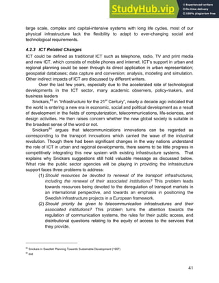 Systems Approach to Infrastructure Planning
41
large scale, complex and capital-intensive systems with long life cycles, most of our
physical infrastructure lack the flexibility to adapt to ever-changing social and
technological requirements.
4.2.3 ICT Related Changes
ICT could be defined as traditional ICT such as telephone, radio, TV and print media
and new ICT, which consists of mobile phones and internet. ICT’s support in urban and
regional planning could be seen through its direct application in urban representation;
geospatial databases; data capture and conversion; analysis, modeling and simulation.
Other indirect impacts of ICT are discussed by different writers.
Over the last few years, especially due to the accelerated rate of technological
developments in the ICT sector, many academic observers, policy-makers, and
business leaders
Snickars,83
in “Infrastructure for the 21st
Century”, nearly a decade ago indicated that
the world is entering a new era in economic, social and political development as a result
of development in the fields of computerization, telecommunications, life-sciences, and
design activities. He then raises concern whether the new global society is suitable in
the broadest sense of the word or not.
Snickars84
argues that telecommunications innovations can be regarded as
corresponding to the transport innovations which carried the wave of the industrial
revolution. Though there had been significant changes in the way nations understand
the role of ICT in urban and regional developments, there seems to be little progress in
competitively integrating this new system with existing infrastructure systems. That
explains why Snickars suggestions still hold valuable message as discussed below.
What role the public sector agencies will be playing in providing the infrastructure
support faces three problems to address:
(1) Should resources be devoted to renewal of the transport infrastructures,
including the renewal of their associated institutions? This problem leads
towards resources being devoted to the deregulation of transport markets in
an international perspective, and towards an emphasis in positioning the
Swedish infrastructure projects in a European framework.
(2) Should priority be given to telecommunication infrastructures and their
associated institutions? This problem turns the attention towards the
regulation of communication systems, the rules for their public access, and
distributional questions relating to the equity of access to the services that
they provide.
83
Snickars in Swedish Planning Towards Sustainable Development (1997)
84
ibid
 