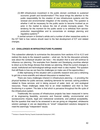 Systems Approach to Infrastructure Planning
42
(3) Will infrastructure investment in the public domain contribute to sustained
economic growth and transformation? This issue brings the attention to the
public responsibility for the creation of new infrastructure systems and the
renewal and environmental mitigation of the existing ones. The question is
whether it will be necessary for the public sector to become involved as an
actor in the market to reduce the risk of private monopoly power. The
tendency for the moment for the public sector is to withdraw from service-
production responsibilities and to concentrate on strategic planning and
regulatory systems.85
A central concern in Snickar’s article and a number of other researches works in
the ICT field is how nations should react to the fast development of ICT and related
changes.
4.3 CHALLENGES IN INFRASTRUCTURE PLANNING
This subsection attempts to summarize the discussions from sections 4.0 to 4.2.3 and
redirect the study to the research question – what can. So far the discussion primarily
was about the contextual situation we have – the situation that is and will continue to
influence our planning. The examples from Sweden and Developing countries attempt
to direct us to the things (forces) that dictate our planning. What the current changes in
social, institutional and technological settings would mean is also implied. The question
that still floats is how we can face the challenges (or make use of the opportunities.)
A little rephrasing of this situation with a scientific research tone and a reframing
to get into a more scientific and relevant discussion is needed here.
There are many challenges inherent in infrastructure planning – in providing the
physical facilities for public services; satisfying demands for services; solving problems
related to these services; and in taking account of water, land, air, and ecological
resources. These challenges relate first to an initial installation and then to their
functioning in a system. The later is that which is pervasive throughout the life cycle of
the infrastructure system.
Traditionally the success of infrastructure projects has been measured in terms
of its engineering feasibility, economic and financial viability, environmental and
socioeconomic impacts, legal and institutional constraints, and political acceptability.
But the question that need to be answered is are we giving an integrated, wholesome
solution package or are we depending on “smart” independent solutions designed to
meet the seemingly “independent” issues.
85
Snickars in Swedish Planning Towards Sustainable Development (1997)
 