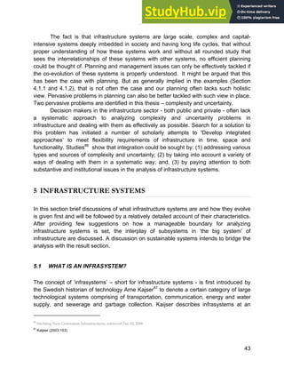 Systems Approach to Infrastructure Planning
43
The fact is that infrastructure systems are large scale, complex and capital-
intensive systems deeply imbedded in society and having long life cycles, that without
proper understanding of how these systems work and without all rounded study that
sees the interrelationships of these systems with other systems, no efficient planning
could be thought of. Planning and management issues can only be effectively tackled if
the co-evolution of these systems is properly understood. It might be argued that this
has been the case with planning. But as generally implied in the examples (Section
4.1.1 and 4.1.2), that is not often the case and our planning often lacks such holistic
view. Pervasive problems in planning can also be better tackled with such view in place.
Two pervasive problems are identified in this thesis – complexity and uncertainty.
Decision makers in the infrastructure sector - both public and private - often lack
a systematic approach to analyzing complexity and uncertainty problems in
infrastructure and dealing with them as effectively as possible. Search for a solution to
this problem has initiated a number of scholarly attempts to 'Develop integrated
approaches’ to meet flexibility requirements of infrastructure in time, space and
functionality. Studies86
show that integration could be sought by: (1) addressing various
types and sources of complexity and uncertainty; (2) by taking into account a variety of
ways of dealing with them in a systematic way; and, (3) by paying attention to both
substantive and institutional issues in the analysis of infrastructure systems.
5 INFRASTRUCTURE SYSTEMS
In this section brief discussions of what infrastructure systems are and how they evolve
is given first and will be followed by a relatively detailed account of their characteristics.
After providing few suggestions on how a manageable boundary for analyzing
infrastructure systems is set, the interplay of subsystems in ‘the big system’ of
infrastructure are discussed. A discussion on sustainable systems intends to bridge the
analysis with the result section.
5.1 WHAT IS AN INFRASYSTEM?
The concept of ‘infrasystems’ – short for infrastructure systems - is first introduced by
the Swedish historian of technology Arne Kajser87
to denote a certain category of large
technological systems comprising of transportation, communication, energy and water
supply, and sewerage and garbage collection. Kaijser describes infrasystems at an
86
Stichting Next Generation Infrastructures, retrieved Dec 02, 2006
87
Kaijser (2003:153)
 