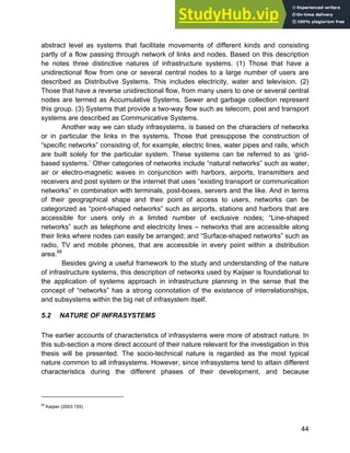 Systems Approach to Infrastructure Planning
44
abstract level as systems that facilitate movements of different kinds and consisting
partly of a flow passing through network of links and nodes. Based on this description
he notes three distinctive natures of infrastructure systems. (1) Those that have a
unidirectional flow from one or several central nodes to a large number of users are
described as Distributive Systems. This includes electricity, water and television. (2)
Those that have a reverse unidirectional flow, from many users to one or several central
nodes are termed as Accumulative Systems. Sewer and garbage collection represent
this group. (3) Systems that provide a two-way flow such as telecom, post and transport
systems are described as Communicative Systems.
Another way we can study infrasystems, is based on the characters of networks
or in particular the links in the systems. Those that presuppose the construction of
“specific networks” consisting of, for example, electric lines, water pipes and rails, which
are built solely for the particular system. These systems can be referred to as ‘grid-
based systems.’ Other categories of networks include “natural networks” such as water,
air or electro-magnetic waves in conjunction with harbors, airports, transmitters and
receivers and post system or the internet that uses “existing transport or communication
networks” in combination with terminals, post-boxes, servers and the like. And in terms
of their geographical shape and their point of access to users, networks can be
categorized as “point-shaped networks” such as airports, stations and harbors that are
accessible for users only in a limited number of exclusive nodes; “Line-shaped
networks” such as telephone and electricity lines – networks that are accessible along
their links where nodes can easily be arranged; and “Surface-shaped networks” such as
radio, TV and mobile phones, that are accessible in every point within a distribution
area.88
Besides giving a useful framework to the study and understanding of the nature
of infrastructure systems, this description of networks used by Kaijser is foundational to
the application of systems approach in infrastructure planning in the sense that the
concept of “networks” has a strong connotation of the existence of interrelationships,
and subsystems within the big net of infrasystem itself.
5.2 NATURE OF INFRASYSTEMS
The earlier accounts of characteristics of infrasystems were more of abstract nature. In
this sub-section a more direct account of their nature relevant for the investigation in this
thesis will be presented. The socio-technical nature is regarded as the most typical
nature common to all infrasystems. However, since infrasystems tend to attain different
characteristics during the different phases of their development, and because
88
Kaijser (2003:155)
 
