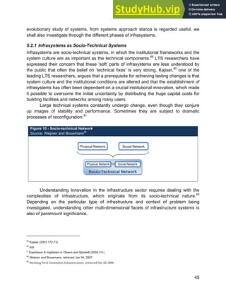 Systems Approach to Infrastructure Planning
45
evolutionary study of systems, from systems approach stance is regarded useful, we
shall also investigate through the different phases of infrasystems.
5.2.1 Infrasystems as Socio-Technical Systems
Infrasystems are socio-technical systems, in which the institutional frameworks and the
system culture are as important as the technical components.89
LTS researchers have
expressed their concern that these ‘soft’ parts of infrasystems are less understood by
the public that often the belief on ‘technical fixes’ is very strong. Kajiser,90
one of the
leading LTS researchers, argues that a prerequisite for achieving lasting changes is that
system culture and the institutional conditions are altered and that the establishment of
infrasystems has often been dependent on a crucial institutional innovation, which made
it possible to overcome the initial uncertainty by distributing the huge capital costs for
building facilities and networks among many users.
Large technical systems constantly undergo change, even though they conjure
up images of stability and performance. Sometimes they are subject to dramatic
processes of reconfiguration.91
Figure 10 - Socio-technical Network
Source: Weijnen and Bouwmans92
Understanding Innovation in the infrastructure sector requires dealing with the
complexities of infrastructure, which originate from its socio-technical nature.93
Depending on the particular type of infrastructure and context of problem being
investigated, understanding other multi-dimensional facets of infrastructure systems is
also of paramount significance.
89
Kaijser (2003:172-73)
90
ibid
91
Ewertsson & Ingelstam in Olsson and Sjöstedt (2004:293)
92
Weijnen and Bouwmans, retrieved Jan 04, 2007
93
Stichting Next Generation Infrastructures, retrieved Dec 02, 2006
Physical Network Social Network
Socio-Technical Network
Social Network
Physical Network
 