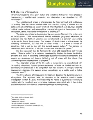 Systems Approach to Infrastructure Planning
46
5.2.2 Life cycle of Infrasystems
Infrastructure systems arise, grow, mature and sometimes fade away. Three phases of
development – establishment, expansion and stagnation - are described by LTS
researchers.94
The establishment phase is characterized by high technical and institutional
uncertainty. Often the process involves more than one actor or party of interest, and the
state and local authorities are usually involved. The influence of each country’s specific
political, social, cultural, and geographical characteristics on the development of the
infrasystem, at this phase of its development, is enormous.95
The expansion phase is characterized by common confidence in the system and
its future growth. Other characteristics include increased geographic expansion or
expansion into new fields of utilization and development of a common view among
parties on its future development. The process of development is characterized by
increasing ‘momentum’, but also with an inner ‘inertia’ – it is hard to decide on
something that is not in line with the current system culture.96
The concept of
momentum points the impact of the past on the future direction of a system.97
But the expansion may be hampered by what LTS researchers call ‘reverse
salient.” ‘Reverse salient’ is a metaphor developed by Hughes to denote the kind of
problems that occur in expanding technological systems when certain components of a
system are (presumed as) lagging behind or out of phase with the others, thus
constraining continuing expansion or progress.98
The stagnation phase of the life cycle of infrasystems is characterized with
decreasing momentum. System growth decreases because the market has reached
saturation point or because of the competition from new systems. In principle, when the
development stagnates the system should consolidate on a stable level or follow
downward trend.99
The three phases of infrasystem development describe the dynamic nature of
infrasystems. The argument here, in reference to the research question under
investigation (section 1.1.3) is, if understanding the nature of systems is necessary to
dealing with the complexity and uncertainty challenges associated with it, then is this
evolutionary nature that we must understand perhaps more importantly.
94
See Kaijser (2003) and Jonsson (2005)
95
Kaijser (2003:159-162)
96
Kaijser (2003:159-162)
97
As cited by Olsson and Sjöstedt (2004:295)
98
Ewertsson & Ingelstam in Olsson and Sjöstedt (2004:295)
99
Kaijser (2003:159-162)
 