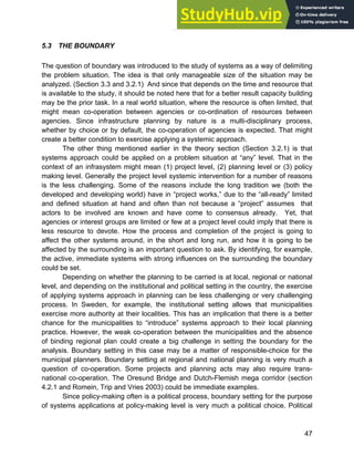 Systems Approach to Infrastructure Planning
47
5.3 THE BOUNDARY
The question of boundary was introduced to the study of systems as a way of delimiting
the problem situation. The idea is that only manageable size of the situation may be
analyzed. (Section 3.3 and 3.2.1) And since that depends on the time and resource that
is available to the study, it should be noted here that for a better result capacity building
may be the prior task. In a real world situation, where the resource is often limited, that
might mean co-operation between agencies or co-ordination of resources between
agencies. Since infrastructure planning by nature is a multi-disciplinary process,
whether by choice or by default, the co-operation of agencies is expected. That might
create a better condition to exercise applying a systemic approach.
The other thing mentioned earlier in the theory section (Section 3.2.1) is that
systems approach could be applied on a problem situation at “any” level. That in the
context of an infrasystem might mean (1) project level, (2) planning level or (3) policy
making level. Generally the project level systemic intervention for a number of reasons
is the less challenging. Some of the reasons include the long tradition we (both the
developed and developing world) have in “project works,” due to the “all-ready” limited
and defined situation at hand and often than not because a “project” assumes that
actors to be involved are known and have come to consensus already. Yet, that
agencies or interest groups are limited or few at a project level could imply that there is
less resource to devote. How the process and completion of the project is going to
affect the other systems around, in the short and long run, and how it is going to be
affected by the surrounding is an important question to ask. By identifying, for example,
the active, immediate systems with strong influences on the surrounding the boundary
could be set.
Depending on whether the planning to be carried is at local, regional or national
level, and depending on the institutional and political setting in the country, the exercise
of applying systems approach in planning can be less challenging or very challenging
process. In Sweden, for example, the institutional setting allows that municipalities
exercise more authority at their localities. This has an implication that there is a better
chance for the municipalities to “introduce” systems approach to their local planning
practice. However, the weak co-operation between the municipalities and the absence
of binding regional plan could create a big challenge in setting the boundary for the
analysis. Boundary setting in this case may be a matter of responsible-choice for the
municipal planners. Boundary setting at regional and national planning is very much a
question of co-operation. Some projects and planning acts may also require trans-
national co-operation. The Oresund Bridge and Dutch-Flemish mega corridor (section
4.2.1 and Romein, Trip and Vries 2003) could be immediate examples.
Since policy-making often is a political process, boundary setting for the purpose
of systems applications at policy-making level is very much a political choice. Political
 