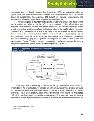 Systems Approach to Infrastructure Planning
48
boundaries can by default become the boundaries. With an increasing effect of
globalization and internationalization, however, the decisiveness of such boundaries
could be questionable. For example, EU through its member organizations has
increased its influence on the policy scene in member countries.
The very purpose of boundary setting is to decide what should and does belong
to the system and what should be left out of consideration. And infrasystems are
complex socio-technical systems that (when they exist) are deeply embedded in the
social, economical, environmental and institutional fabric of the locality where they exist.
(section 4.3.1) The implication is that in the study of an infrasystem the social system,
the economic, the natural and the institutional system all should be considered as
important components of the infrastructure environment. Other important components
could be technology, population, political and legal issues, stakeholder needs and
expectations. Thorpe,100
lists more such components in a diagram he used for a study
of systems application on low volume road management. (Figure 12)
Figure 11 - Components of Infrastructure Environment
Source: Thorpe101
One way how a boundary could be set is by determining what counts to
knowledge in the investigation. In principle an infrastructure planning process involves
an intensive study of multi-disciplinary nature. It may also involve multi-actors of diverse
interests. This is what possibly could make determining what counts to knowledge
difficult in practical terms – coming to consensus. If a common goal is already
established, which arguably is often the case in planning, deciding the means would be
100
Thorpe (2000) retrieved Dec 27, 2006)
101
Thorpe (2000)
 