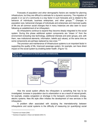 Systems Approach to Infrastructure Planning
53
Forecasts of population and other demographic factors are needed for planning
infrastructure, but they are difficult to estimate for a dynamic economy. The migration of
people in or out of a community is a key factor in such forecasts and is related to the
behavior of individuals, business enterprises, and other groups.112
Changes in
population size, behavioral changes of individuals and enterprises and improved quality
of life are all common social changes that in many instances are also seen to occur
following an establishment of an infrasystem.
As infrasystems continue to expand they become deeply integrated to the social
system. During this phase additional system components are “drawn in” from the
environment (including new technology, additional interests and actor groups, and, with
them, new institutional elements, information, beliefs and values), at the same time as
some components are perhaps replaced by new ones.”113
The provision and maintenance of infrastructure systems is an important factor in
supporting the quality of life. Improved sewerage system, for example, can have direct
impact on the social system by enabling better health. (Figure 13)
Figure 13 - Infrastructure to Social system interrelationship
Source: own
How the social system affects the infrasystem is something that has to be
investigated. Increase in population due to urbanization or as a result of natural growth,
for example, creates congestion or shortage in the transport, communication, energy,
electric systems. New life style often initiates the development of new services in the
infrasystem.
A problem often associated with studying the interrelationship between
infrasystems and social systems is the difficulty of measuring (or quantifying) social
112
Goodman and Hastak (2006)
113
Ewertsson & Ingelstam in Olsson and Sjöstedt (2004:295)
 