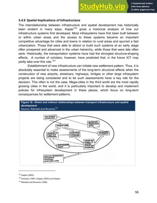 Systems Approach to Infrastructure Planning
58
5.4.6 Spatial Implications of Infrastructure
The interrelationship between infrastructure and spatial development has historically
been evident in many ways. Kajser122
gives a historical analysis of how our
infrastructure systems first developed. Most infrasystems have first been built between
or within urban areas and the access to these systems became an important
competitive advantage for cities and towns in relation to rural areas and spurred a fast
urbanization. Those that were able to attract or build such systems at an early stage
often prospered and advanced in the urban hierarchy, while those that were late often
sank. Historically, the transportation systems have had the strongest structure-shaping
effects. A number of scholars, however, have predicted that, in the future ICT may
partly take over this role.123
Establishment of new infrastructure can initiate new settlement pattern. Thus, it is
absolutely essential to make assessments of the long-term structural effects when the
construction of new airports, streetcars, highways, bridges or other large infrasystem
projects are being considered and to let such assessments have a key role for the
decision. This often is not the case. Mega-cities in the third world are the most rapidly
growing cities in the world, and it is particularly important to develop and implement
policies for infrasystem development in these places, which focus on long-term
consequences for settlement patterns.
Figure 16 - Direct and indirect relationships between transport infrastructure and spatial
development
Source: Rietveld and Bruisma124
122
Kaijser (2003)
123
Snickars (1997), Kaijser (2003) and Kessis
124
Rietveld and Bruisma (1999)
 