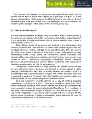 Systems Approach to Infrastructure Planning
59
The interrelationship between an infrasystem and spatial development could be
studied with the help of casual loop diagram as is presented in Figure 16. In this
diagram various indirect relationships are identified. Among the feed-backs are the link
between transport flows and transport costs (via congestion), and the link between the
functioning of the transport system and government infrastructure policy.
5.5 THE “ACTOR PROBLEM”
The most important question a systems study would ask in terms of communication is
“how is the problem situation affected by various actors, stakeholders and participants?”
The “actor problem” is related to the means that the systems approach offers in terms of
communication. (Section 3.3)
Many different levels of government are involved in the infrastructure. The
planning, implementation, and operation of infrastructure involves organizations and
individuals at nation, regional, and local levels and, at the same time, at economic
sector and project levels. In the case of developing countries, implementation of major
infrastructural works usually cannot be accomplished without assistance from
international financial and technical institutions implying that there could even be more
number of actors. Transnational infrastructure development requires multi-layer
governance situation implying that actors of different experience and background will
have to come to terms and work for the same objective.
Theoretically, system analysis is often identified with problem-solving activities
for some well defined actor (a company, a government, a municipal agency, a protest
group, etc.) And the issue of who owns the problem and who has the right to “solve” it is
considered part and parcel of all systems analyses. The systems theoretical framework
is supposed to provide a “language” that might facilitate communicative clarity and
thereby increase the trust between analysts and other stakeholders.
Cars and Engström125
describe planning as a way of handling competing
interests and coordinating many sectors. They argue that planning systems should be
neither hierarchical nor of the down-up type. Instead, they should be characterized by
close cooperation between the governing bodies at different levels. And in conclusion of
their work, Cars and Engstöm suggest a scheme for a “desirable planning process” to
help facilitate negotiation between actors, interest groups and citizens. (Figure 14) The
scheme shows three phases of planning and activities where each actor will have the
chance to play strategic role in the planning process.
125
Cars and Engström in “Swedish Planning : Towards Sustainable Development” (1997)
 