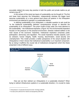 Systems Approach to Infrastructure Planning
61
accurately related into every day practice in both the public and private realms as yet
remains way off.127
In the context of this study two layers of sustainability can be thought of. The first
and lower level assumes the infrasystem, independently whereas the bigger level
assumes sustainability at a more general level where all systems in the infrasystem
environment are believed to operate in a sustainable fashion.
In defining sustainability of an infrasystem, a valuable question to ask could be
“Is the traditional sustainability definition comprehensive enough to describe the
sustainability of an infrasystem?” The prism model of Kain adds one more element to
the sustainability – the institutional imperative. (Figure 18) The environmental imperative
focuses on the pressure on the physical environment, whereas material welfare is the
main issues of the economic imperative. Institutional imperative comprises public
participation, democracy and regulation. The social imperative includes aspects, such
as cohesion, human integrity, health, housing, discrimination, social security and
unemployment. This model provides a better perspective of the actual situation with
infrasystems in that it shows that institutional sustainability is an important component.
By so doing it reaffirms the crucial role of institutional arrangement which this thesis
presented in lots of different ways.
Figure 18 - The Prism of Sustainability
Source: Kain128
How can we then redirect our infrasystems in a sustainable direction? When
trying to redirect infrastructure systems in a sustainable direction, it is crucial to make
127
Hiding-Rydevik in “Sustainable Development trends”, Nordregio (2004:90)
128
As cited by Kain (2003:29) from Valentin and Spangenberg (2000:383)
Economic
Imperative
Institutional
Imperative
Social
Imperative
Environmental
Imperative
 