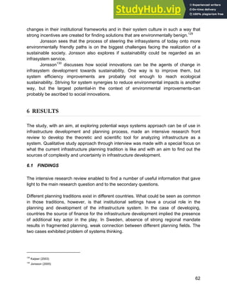 Systems Approach to Infrastructure Planning
62
changes in their institutional frameworks and in their system culture in such a way that
strong incentives are created for finding solutions that are environmentally benign.129
Jonsson sees that the process of steering the infrasystems of today onto more
environmentally friendly paths is on the biggest challenges facing the realization of a
sustainable society. Jonsson also explores if sustainability could be regarded as an
infrasystem service.
Jonsson130
discusses how social innovations can be the agents of change in
infrasystem development towards sustainability. One way is to improve them, but
system efficiency improvements are probably not enough to reach ecological
sustainability. Striving for system synergies to reduce environmental impacts is another
way, but the largest potential-in the context of environmental improvements-can
probably be ascribed to social innovations.
6 RESULTS
The study, with an aim, at exploring potential ways systems approach can be of use in
infrastructure development and planning process, made an intensive research front
review to develop the theoretic and scientific tool for analyzing infrastructure as a
system. Qualitative study approach through interview was made with a special focus on
what the current infrastructure planning tradition is like and with an aim to find out the
sources of complexity and uncertainty in infrastructure development.
6.1 FINDINGS
The intensive research review enabled to find a number of useful information that gave
light to the main research question and to the secondary questions.
Different planning traditions exist in different countries. What could be seen as common
in those traditions, however, is that institutional settings have a crucial role in the
planning and development of the infrastructure system. In the case of developing,
countries the source of finance for the infrastructure development implied the presence
of additional key actor in the play. In Sweden, absence of strong regional mandate
results in fragmented planning, weak connection between different planning fields. The
two cases exhibited problem of systems thinking.
129
Kaijser (2003)
130
Jonsson (2005)
 