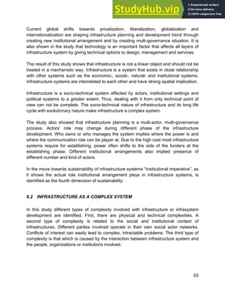 Systems Approach to Infrastructure Planning
63
Current global shifts towards privatization, liberalization, globalization and
internationalization are shaping infrastructure planning and development trend through
creating new institutional arrangement and by creating multi-governance situation. It is
also shown in the study that technology is an important factor that affects all layers of
infrastructure system by giving technical options to design, management and services.
The result of this study shows that infrastructure is not a linear object and should not be
treated in a mechanistic way. Infrastructure is a system that exists in close relationship
with other systems such as the economic-, social-, natural- and institutional systems.
Infrastructure systems are interrelated to each other and have strong spatial implication.
Infrastructure is a socio-technical system affected by actors, institutional settings and
political systems to a greater extent. Thus, dealing with it from only technical point of
view can not be complete. The socio-technical nature of infrastructure and its long life
cycle with evolutionary nature make infrastructure a complex system.
The study also showed that infrastructure planning is a multi-actor, multi-governance
process. Actors’ role may change during different phase of the infrastructure
development. Who owns or who manages the system implies where the power is and
where the communication role can be player at. Due to the high cost most infrastructure
systems require for establishing, power often shifts to the side of the funders at the
establishing phase. Different institutional arrangements also implied presence of
different number and kind of actors.
In the move towards sustainability of infrastructure systems “Institutional imperative”, as
it shows the actual role institutional arrangement plays in infrastructure systems, is
identified as the fourth dimension of sustainability.
6.2 INFRASTRUCTURE AS A COMPLEX SYSTEM
In this study different types of complexity involved with infrastructure or infrasystem
development are identified. First, there are physical and technical complexities. A
second type of complexity is related to the social and institutional context of
infrastructures. Different parties involved operate in their own social actor networks.
Conflicts of interest can easily lead to complex, intractable problems. The third type of
complexity is that which is caused by the interaction between infrastructure system and
the people, organizations or institutions involved.
 