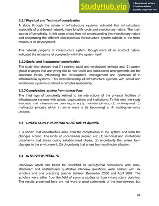 Systems Approach to Infrastructure Planning
64
6.2.1Physical and Technical complexities
A study through the nature of infrastructure systems indicated that infrastructure,
especially of grid-based network, have long life cycle and evolutionary nature. The main
source of complexity, in this case arises from not understanding this evolutionary nature
and underrating the different characteristics infrastructure system exhibits at the three
phases of its development.
The network property of infrastructure system, though more of an abstract nature,
indicated the existence of complexity within the system itself.
6.2.2Social and Institutional complexities
The study also showed that (1) existing social and institutional settings and (2) current
global changes that are giving rise to new social and institutional arrangements are the
important forces influencing the development, management and operation of in
infrastructure systems. This interrelationship of infrastructure systems with social and
institutional systems exhibited a complex relationship.
6.2.3Complexities arising from Interactions
The third type of complexity related to the interactions of the physical facilities of
infrastructure systems with actors, organizations and institutions. To this end, the study
indicated that infrastructure planning is a (1) multi-disciplinary, (2) multi-layered (3)
multi-actor process which in some ways is (is becoming) a (4) multi-governance
process.
6.3 UNCERTAINTY IN INFRASTRUCTURE PLANNING
It is shown that uncertainties arise from the complexities in the system and from the
changes around. The kinds of uncertainties implied are: (1) technical and institutional
uncertainty that arises during establishment phase, (2) uncertainty that arises from
changes in the environment; (3) Uncertainty that arises from multi-actor situation.
6.4 INTERVIEW RESULTS
Interviews which can better be described as semi-formal discussions with semi-
structured and unstructured qualitative interview questions were carried with six
scholars and one practicing planner between December 2006 and April 2007. The
scholars were either from the field of systems studies or from infrastructure planning.
The results presented here are not word to word statements of the interviewees, but
 