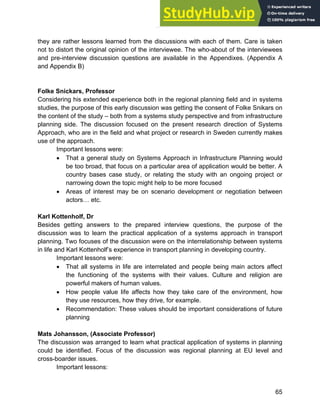 Systems Approach to Infrastructure Planning
65
they are rather lessons learned from the discussions with each of them. Care is taken
not to distort the original opinion of the interviewee. The who-about of the interviewees
and pre-interview discussion questions are available in the Appendixes. (Appendix A
and Appendix B)
Folke Snickars, Professor
Considering his extended experience both in the regional planning field and in systems
studies, the purpose of this early discussion was getting the consent of Folke Snikars on
the content of the study – both from a systems study perspective and from infrastructure
planning side. The discussion focused on the present research direction of Systems
Approach, who are in the field and what project or research in Sweden currently makes
use of the approach.
Important lessons were:
• That a general study on Systems Approach in Infrastructure Planning would
be too broad, that focus on a particular area of application would be better. A
country bases case study, or relating the study with an ongoing project or
narrowing down the topic might help to be more focused
• Areas of interest may be on scenario development or negotiation between
actors… etc.
Karl Kottenholf, Dr
Besides getting answers to the prepared interview questions, the purpose of the
discussion was to learn the practical application of a systems approach in transport
planning. Two focuses of the discussion were on the interrelationship between systems
in life and Karl Kottenholf’s experience in transport planning in developing country.
Important lessons were:
• That all systems in life are interrelated and people being main actors affect
the functioning of the systems with their values. Culture and religion are
powerful makers of human values.
• How people value life affects how they take care of the environment, how
they use resources, how they drive, for example.
• Recommendation: These values should be important considerations of future
planning
Mats Johansson, (Associate Professor)
The discussion was arranged to learn what practical application of systems in planning
could be identified. Focus of the discussion was regional planning at EU level and
cross-boarder issues.
Important lessons:
 
