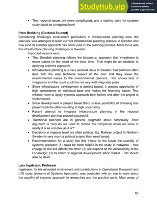 Systems Approach to Infrastructure Planning
66
• That regional issues are more complicated, and a starting point for systems
study could be at regional level
Peter Brokking (Doctoral Student)
Considering Brokking’s involvement particularly in infrastructure planning area, the
interview was arranged to learn current infrastructure planning practice in Sweden and
how (and if) systems approach has been used in the planning process. Main focus was
the infrastructure planning challenges in Sweden.
Important lessons were:
• That Swedish planning follows the bottom-up approach that investment is
made based on the need at the local level. That might be an obstacle to
applying systems approach.
• Infrastructure planning is a very sectoral issue in Sweden that planners often
deal with the very technical aspect of the plan and they leave the
environmental issues to the environmental planners. That shows lack of
integration and the result could be not very well integrated plans.
• Since infrastructure development is project based, it creates opportunity of
high competence on individual base and makes the financing easier. That
creates room to apply systems approach both before and after the project is
implemented.
• Since development is project based there is less possibility of choosing one
project from the other resulting in high uncertainty.
• Recent attempt to integrate infrastructure planning in the regional
development plan has proved successful.
• Traditional planners are in general pragmatic about complexity. Their
argument is “why do we need to reduce the complexity when we know in
reality it is as complex as it is?”
• Decisions at regional level are often political. Eg. Railway project in Northern
Sweden is very much a political project than need based.
• Recommendation for a study like this thesis: In the future the usability of
systems approach (1) could be more helpful in the study of networks – how
change in one link affects the other; (2) will depend on the accessibility of the
knowledge; (3) its effect on regional development, labor market… etc should
also be dealt.
Lars Ingelstam, Professor
Ingelstam, for his extended involvement and contributions in Operational Research and
LTS study (streams of Systems Approach), was contacted with an aim to learn about
the usability of systems approach in researches and the practice world. Main areas of
 