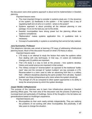 Systems Approach to Infrastructure Planning
67
the discussion were what systems approach is about and its implementation in Swedish
planning.
Important lessons were:
• The most important things to consider in systems study are: (1) the dynamics
of the system; (2) feedbacks in the system – if the system has a way of
regulating itself and (3) who is in control – where is the power?
• Systems approach is about providing all the relevant planning in one
package. It is to do the best you can to the whole.
• Swedish municipalities have strong power but the planning offices lack
systemic competence.
• “Mathematics” makes systems application thin. A qualitative look is
necessary.
• Concept of sustainability in systems is something that cannot be fully realized.
Jane Summerton, Professor
This telephone interview was aimed at learning LTS ways of addressing infrastructure
planning issues. Much of the discussion focused on what LTS theory is about.
Important lessons were:
• LTS study is an attempt to study the factors that make the systems rather
than dealing with only techniques. In that way, (1) actors (2) institutional
changes and (3) politics are important.
• That LTS study is a way to look at the process - how systems develop.
History and social science are important in that context.
• The military concept of ‘reverse-salient’ as opposed to the traditional “bottle-
neck” idea and the concept of “system builders” are key concepts in LTS.
Reverse-salient is a term used to refer an advancing front like in a military
field – different disciplines attacking the same problem from all sides. ‘System
builders’ are those entrepreneurs who vision where the system should go.
• The strength of LTS as compared to other system approaches is its ability to
study the actual process by which the system develops.
Jesper Skiöld, trafikplanerare
The purpose of this interview was to learn how infrastructure planning in Swedish
planning offices goes. The main area of the discussion was the process of planning at
municipal level and particularly of Huddinge. Some of the thoughts in the list below are
generalizations based on Huddinge’s experience.
Important lessons are:
• Municipalities do their work nearly entirely independently. They are realizing
the problems of not working with other municipalities. But practically, it will
take years to change the situation.
 