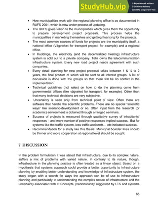 Systems Approach to Infrastructure Planning
68
• How municipalities work with the regional planning office is as documented in
RUFS 2001, which is now under process of updating.
• The RUFS gives vision to the municipalities which gives them the opportunity
to prepare development project proposals. This process helps the
municipalities in marketing themselves and getting financing for the projects.
• The most common sources of funds for projects are the municipality itself, a
national office (Vägverket for transport project, for example) and a regional
office.
• In Huddinge, the electricity (and the decentralized heating) infrastructure
system is sold out to a private company. Telia owns the telecommunication
infrastructure system. Every new road project needs agreement with such
companies.
• Every detail planning for new project proposal takes between 1 & ½ to 2
years, the final product of which will be sent to all interest groups. A lot of
discussion is done with the groups so that there will be no conflict in the
implementation.
• Technical guidelines (not rules) on how to do the planning come from
governmental offices (like vägveket for transport, for example). Other than
that many technical decisions are very subjective.
• Uncertainty is seen only from technical point of view. Often there are
software that handle the scientific problems. There are no special “scientific
ways” like scenario-development or so. Often input from the research (or
academic) environment is obtained through arranged seminars.
• Success of projects is measured through qualitative survey of inhabitants’
responses – and more number of positive responses implied success. But for
systems like the traffic system, less traffic accidents… etc indicated success.
• Recommendation for a study like this thesis: Municipal boarder lines should
be thinner and more cooperation at regional level should be sought.
7 DISCUSSION
In the problem formulation it was stated that infrastructure, due to its complex nature,
suffers a mix of problems with varied nature. In contrary to its nature, though,
infrastructure in the planning practice is often treated as a linear object. Based on a
hypothesis that systems approach could provide a better opportunity to infrastructure
planning by enabling better understanding and knowledge of infrastructure system, the
study began with a search for ways the approach can be of use to infrastructure
planning and particularly to understanding the complex nature of infrastructure and the
uncertainty associated with it. Concepts, predominantly suggested by LTS and systems
 