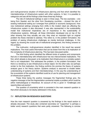 Systems Approach to Infrastructure Planning
70
and multi-governance situation of infrastructure planning and that which identified the
interrelationships of infrastructure system with other systems. In fact, it is possible to
categorize and see all the findings under these three key findings.
The role of institutional settings is seen in three ways. The two examples – one
being from Sweden and the other from Developing countries – showed the role of
existing institutional setting as it emerges from political or economic background. How
new institutional settings emerging from shifts in the modern ideal are affecting the
infrastructure system is also discussed. It was also represented in the sustainability
model that institutional imperatives are of importance in the sustainability of
infrastructure systems. Although, all these information developed one on top of the
other showing that they actually are one, they shed an important light on original
problem the thesis intended to address. This refers to, in the problem formulation, the
problem of seeing infrastructure challenges as merely technical challenges. In this
regard, by showing the crucial role of institutional arrangement, this finding answers to
this problem.
The multi-actor, multi-governance situation identified in the result has several
implications. The most useful information that can be drawn from this is its implication of
the complexity of infrastructure planning. This has been discussed earlier.
The third finding which identified the different kinds of systems and components
that are in interrelationship with infrastructure has two interconnected implications. The
first, which already is discussed, is its implication that infrastructure is a complex system
that is not independent. This addresses the problem, in the problem formulation, that
there is a tendency to see infrastructure a linear object. On the other side, but perhaps
similar to the first implication, the finding confirms the promise the theory of systems
analysis gave in the theory section. Systems analysis is assumed to enable better
understanding of systems and their interrelationships. In this way the understanding of
the co-evolution of the systems identified could be of use for planning and management
of infrastructure systems.
These three being the positive messages the fragmented findings give, the
negative message is that the fragmentation somewhat implies a problem which could be
either methodological or theoretical. An account of this is given in “Challenges and
opportunities sub-section”.
The question of uncertainty which is consisted in the main research question is
that which obviously is not clearly addressed in this study.
7.1 REFLECTION ON RESEARCH QUESTIONS
How the main research question is answered by the findings in the result section is
already discussed. The study also contained secondary (or “supportive” is perhaps a
better word) research questions that were partly answered. The following is concise
 