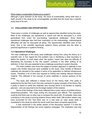 Systems Approach to Infrastructure Planning
72
What makes a sustainable infrastructure system?
Although it gave direction to the study, the issue of sustainability, being wide topic in
itself, proved in the study to be unmanageable, provided that the study has a specific
study area of its own.
7.2 CHALLENGES AND OPPORTUNITIES
There were a number of challenges as well as opportunities identified during the study.
Most of the challenges are operational in nature and will be discussed in a more
generalized form under the sub-heading “operational challenges.” Since these
operational challenges also had their implication on the methodology, methodological
difficulties will also be discussed all along. The opportunities identified were of two
kinds. One is the scientific opportunity systems theory provides and the other is
practical significance in systems thinking.
7.2.1Operational Challenges
The main challenges of this study were challenges arising from using the theory as a
scientific tool. In this regard the first problem was in identifying a clear boundary to
define the system. In most cases what “the system” meant was clear but difficulty of
delineating the boundary to the “the system” surfaced in the often shifting of its
definition. In fact, this was expected to be a challenge according to system theorists.
The other problem was since the subject of system approach is relatively a new
subject only limited resources were available to the study. Only handful of literature
materials are devoted to the subject in terms of its application to defined infrastructure
issues. Therefore a lot of time was required to finding and reading relevant literature
material. This reflected in the overuse of some materials in various sections of the
study.
The study also reflected a biased focus on the theory itself. This partly is
explained by the fact that much time was overspent to grasp concepts of the theory. But
it partly is meant to clarify this relatively new concept which is not familiar to majority
planners - who are assumed to be the target readers of the material.
Some of the findings of the study reflected that a cyclic nature of problem-theory-
result-theory-problem. This made writing the discussion part difficult. The implication
could be that there was no other way to compare the result with. Or probably, there was
a tendency in the study to proving systems theory within itself. Still another reason may
have accounted for this: that there was no a real case (or case study) dealt or
considered in this study by which the result could have been compared against the
It was mentioned in the earlier section of the discussion (section 7.1) that the
fragmentation of the findings has some negative messages. The implication was that
 