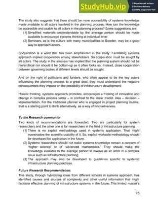 Systems Approach to Infrastructure Planning
75
The study also suggests that there should be more accessibility of systems knowledge
made available to all actors involved in the planning process. How can the knowledge
be accessible and usable to all actors in the planning process? Some suggestions are:
(1) Simplified materials understandable by the average person should be made
available to encourage systems thinking at individual level
(2) Seminars, as is the culture with many municipalities in Sweden, may be a good
way to approach actors.
Cooperation is a word that has been emphasized in the study. Facilitating systems
approach implied cooperation among stakeholders. So cooperation must be sought by
all actors. The study in the analysis has implied that the planning system should not be
hierarchical nor should it be bottom-up as it often looks so. Instead, close cooperation
between governing bodies at different levels should be sought.
And on the right of politicians and funders, who often appear to be the key actors
influencing the planning process to a great deal, they must understand the negative
consequences they impose on the possibility of infrastructure development.
Holistic thinking, systems approach promotes, encourages a thinking of innovation and
change in complex process terms – in contrast to the linear model: idea – decision –
implementation. For the traditional planner who is engaged in project planning routine,
that is a starting point to think alternatively, as a way of innovativeness.
To the Research community
Two kinds of recommendations are forwarded. Two are particularly for system
researchers and the other one is for researchers in the field of infrastructure planning.
(1) There is no explicit methodology used in systems application. That might
overshadow the scientific usability of it. So, explicit workable methodology should
be developed for application in the future.
(2) Systems researchers should not make systems knowledge remain a concern of
“higher science” or of “advanced mathematics.” They should make the
knowledge available to the average person to involve as an actor in a complex
issue such as infrastructure planning.
(3) The approach may also be developed to guidelines specific to systemic
infrastructure planning practices.
Future Research Recommendation:
This study, through hybridizing ideas from different schools in systems approach, has
identified causes and sources of complexity and other useful information that might
facilitate effective planning of infrastructure systems in the future. This limited master’s
 