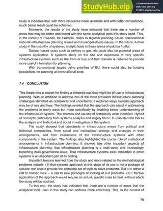 Systems Approach to Infrastructure Planning
76
study is indicates that, with more resources made available and with better competence,
much better result could be achieved.
Moreover, the results of the study have indicated that there are a number of
areas that may be better addressed with the same analytical tools this study used. This,
in the context of Sweden, for example, refers to regional planning issues, transnational
national infrastructure planning issues and municipal-divide issues. In the future, further
study in the usability of systemic analytic tools in these areas should be fruitful.
Subject based study such as railway or gas, etc could also be potential areas of
systems application. A systems study on the rise and expansion of very specific
infrastructure systems such as the tram or bus and train transits is believed to provide
more useful information for planning.
With transnational issues being priorities of EU, there could also be funding
possibilities for planning at transnational level.
7.4 CONCLUSION
This thesis was a search for finding a theoretic tool that might be of use to infrastructure
planning. With an ambition to address two of the most prevalent infrastructure planning
challenges identified as complexity and uncertainty, it explored ways systems approach
may be of use and how. The findings reveled that the approach can assist in addressing
the problems in many ways but more specifically by enabling better understanding of
the infrastructure system. The sources and causes of complexity were identified. Hybrid
of concepts particularly from systems analysis and largely from LTS provided the tool to
the analysis and historical and social investigation of the system.
The study showed that complexity in infrastructure arises from political and
technical complexities, from social and institutional settings and changes in their
arrangements, and from interactions of the infrastructure systems with other
components in the system. The findings also highlighted the crucial role of institutional
arrangements in infrastructure planning. It showed two other important aspects of
infrastructure planning: that infrastructure planning is a multi-actor and increasingly
becoming multi-governance issue. That infrastructure systems exist imbedded in other
systems is an important part of its finding.
Important lessons learned from the study and more related to the methodological
problems include: (1) that systems approach at this stage of its use is not a package of
solution nor does it provide the complete set of tools to solve problems. But it is rather a
call to holistic view – a call to new paradigm of looking at our problems. (2) Effective
application of the approach would require an actual, specific case to deal, without which
the study will be abstract.
To this end, the study has indicated that there are a number of areas that the
analytical tools used in this study can address more effectively. This, in the context of
 