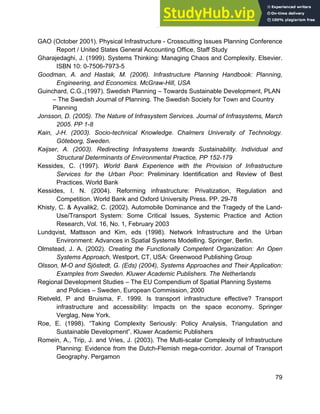 Systems Approach to Infrastructure Planning
79
GAO (October 2001). Physical Infrastructure - Crosscutting Issues Planning Conference
Report / United States General Accounting Office, Staff Study
Gharajedaghi, J. (1999). Systems Thinking: Managing Chaos and Complexity. Elsevier.
ISBN 10: 0-7506-7973-5
Goodman, A. and Hastak, M. (2006). Infrastructure Planning Handbook: Planning,
Engineering, and Economics. McGraw-Hill, USA
Guinchard, C.G.,(1997). Swedish Planning – Towards Sustainable Development, PLAN
– The Swedish Journal of Planning. The Swedish Society for Town and Country
Planning
Jonsson, D. (2005). The Nature of Infrasystem Services. Journal of Infrasystems, March
2005. PP 1-8
Kain, J-H. (2003). Socio-technical Knowledge. Chalmers University of Technology.
Göteborg, Sweden.
Kaijser, A. (2003). Redirecting Infrasystems towards Sustainability. Individual and
Structural Determinants of Environmental Practice, PP 152-179
Kessides, C. (1997). World Bank Experience with the Provision of Infrastructure
Services for the Urban Poor: Preliminary Identification and Review of Best
Practices. World Bank
Kessides, I. N. (2004). Reforming infrastructure: Privatization, Regulation and
Competition. World Bank and Oxford University Press. PP. 29-78
Khisty, C. & Ayvalik2, C. (2002). Automobile Dominance and the Tragedy of the Land-
Use/Transport System: Some Critical Issues, Systemic Practice and Action
Research, Vol. 16, No. 1, February 2003
Lundqvist, Mattsson and Kim, eds (1998). Network Infrastructure and the Urban
Environment: Advances in Spatial Systems Modelling. Springer, Berlin.
Olmstead, J. A. (2002). Creating the Functionally Competent Organization: An Open
Systems Approach, Westport, CT, USA: Greenwood Publishing Group
Olsson, M-O and Sjöstedt, G. (Eds) (2004), Systems Approaches and Their Application:
Examples from Sweden. Kluwer Academic Publishers. The Netherlands
Regional Development Studies – The EU Compendium of Spatial Planning Systems
and Policies – Sweden, European Commission, 2000
Rietveld, P and Bruisma, F. 1999. Is transport infrastructure effective? Transport
infrastructure and accessibility: Impacts on the space economy. Springer
Verglag, New York.
Roe, E. (1998). “Taking Complexity Seriously: Policy Analysis, Triangulation and
Sustainable Development”. Kluwer Academic Publishers
Romein, A., Trip, J. and Vries, J. (2003). The Multi-scalar Complexity of Infrastructure
Planning: Evidence from the Dutch-Flemish mega-corridor. Journal of Transport
Geography. Pergamon
 