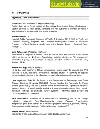 Systems Approach to Infrastructure Planning
81
8.5 APPENDICES
Appendix A. The Interviewees
Folke Snickars, Professor of Regional Planning
Facility Dean at the Royal Institute of Technology. Coordinating Editor of Advances in
Spatial Science (A book series, Springer). He has published a number of works in
regional science, infrastructure and spatial sciences.
Karl Kottenholf, Dr
Head of Public Transport Research at Traffic & Logistics (KTH), PhD in Traffic and
Transport Planning, Engineer and Technical development planner at Stockholm
Transport (1979-85) Technical development at the Swedish Transport Research Board
(1985-91).
Mats Johansson, (Associate Professor)
Researcher in Regional Sciences. ESPON contact point for Sweden. Book Review
editor to Journal of Nordrigeo. Contribution includes studies in EU enlargement,
transnational policy and development issues. Swedish Institute for Growth Policy
Studies (ITPS).
Peter Brokking (Doctoral Student)
He is the head teacher in Urban Infrastructure course given to Masters and PhD
students of KTH. Research involvement includes studies in planning of regional
transportation systems and the planning process for large infrastructure projects.
Lars Ingelstam, Tekn Dr, Professor at the Department of Technology and Social
Change, Linköping University 1980-2002. Former head of the Secretariat for Future
Studies (1973-1980). He has published works on mathematics, operations research,
planning theory, the post-industrial society and socio-technical systems. Most recently,
Ingelstam authored an analytical survey Systems – Thinking about Society and
Technology (2002, in Swedish)
Jane Summerton, Professor at the Department of Technology and Social Change,
Linköping University. Samhällsvetenskaplig ledare, Program Energisystem.
Responsible (with Boel Berner) for a research program "Technique, practice, Identity.”
Guest professor at University of California/Berkeley, 1998 and 2001.
Jesper Skiöld, trafikplanerare
Gatukontoret Väg- och trafikavdelningen, MSB, Huddinge kommun
 
