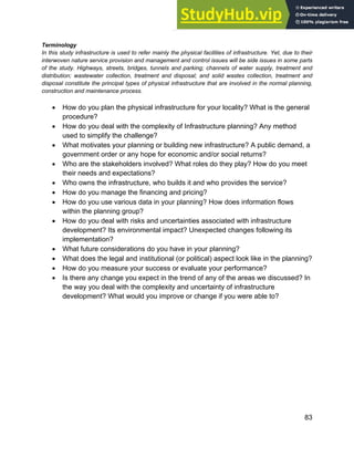 Systems Approach to Infrastructure Planning
83
Terminology
In this study infrastructure is used to refer mainly the physical facilities of infrastructure. Yet, due to their
interwoven nature service provision and management and control issues will be side issues in some parts
of the study. Highways, streets, bridges, tunnels and parking; channels of water supply, treatment and
distribution; wastewater collection, treatment and disposal; and solid wastes collection, treatment and
disposal constitute the principal types of physical infrastructure that are involved in the normal planning,
construction and maintenance process.
• How do you plan the physical infrastructure for your locality? What is the general
procedure?
• How do you deal with the complexity of Infrastructure planning? Any method
used to simplify the challenge?
• What motivates your planning or building new infrastructure? A public demand, a
government order or any hope for economic and/or social returns?
• Who are the stakeholders involved? What roles do they play? How do you meet
their needs and expectations?
• Who owns the infrastructure, who builds it and who provides the service?
• How do you manage the financing and pricing?
• How do you use various data in your planning? How does information flows
within the planning group?
• How do you deal with risks and uncertainties associated with infrastructure
development? Its environmental impact? Unexpected changes following its
implementation?
• What future considerations do you have in your planning?
• What does the legal and institutional (or political) aspect look like in the planning?
• How do you measure your success or evaluate your performance?
• Is there any change you expect in the trend of any of the areas we discussed? In
the way you deal with the complexity and uncertainty of infrastructure
development? What would you improve or change if you were able to?
 