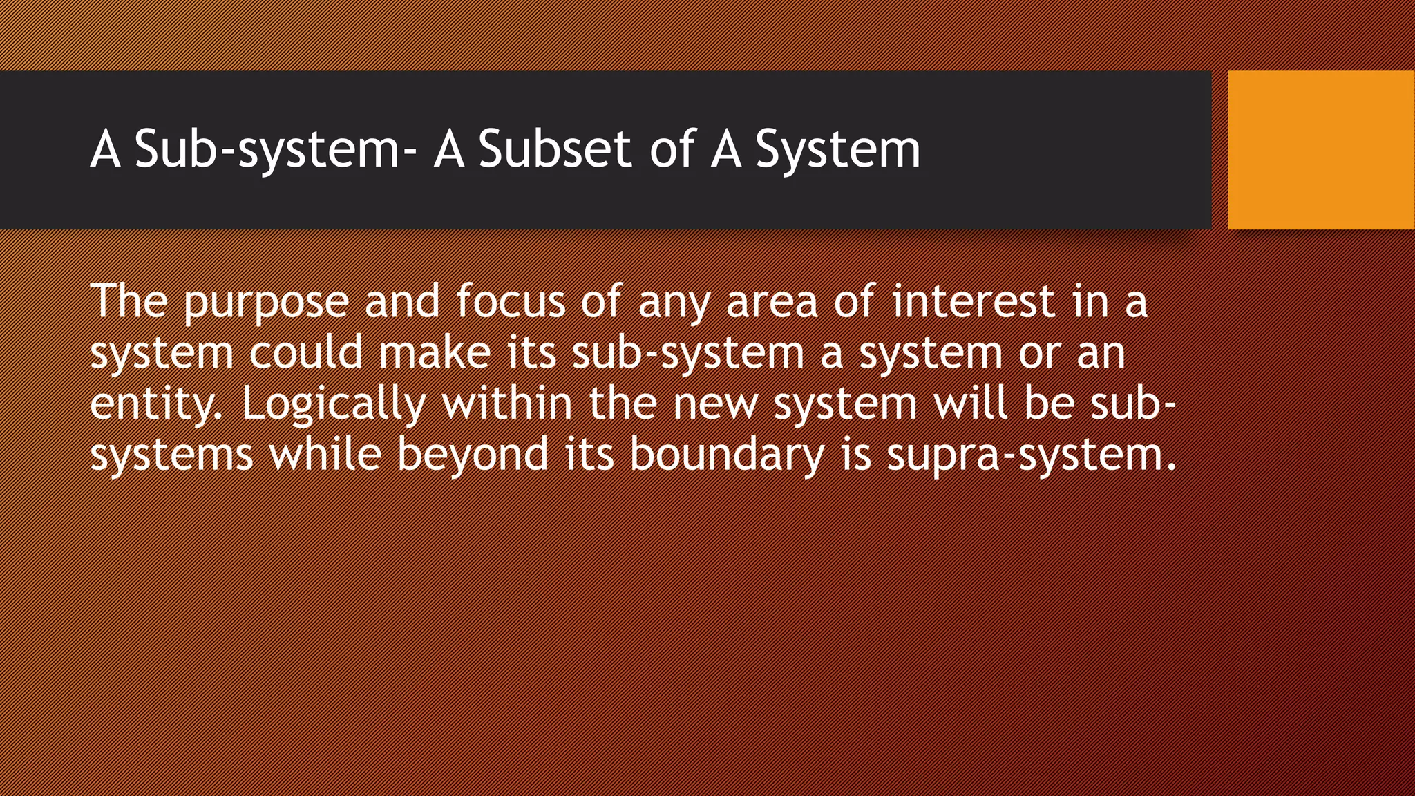A Sub-system- A Subset of A System
The purpose and focus of any area of interest in a
system could make its sub-system a system or an
entity. Logically within the new system will be sub-
systems while beyond its boundary is supra-system.
 